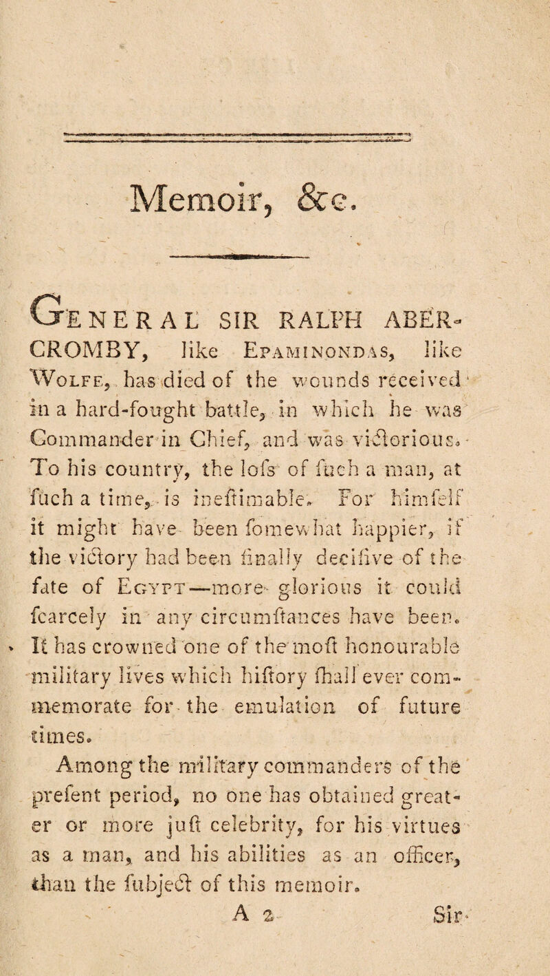 WP—A Memoir, &e. . - -■  , ’ ' ' - ( General sir Ralph aber- CROMBY, like Epaminondas, like Wolfe, has died of the wounds received * 1 % in a hard-fought battle, in which he was Commander in Chief, and was-victorious* - To his country, the lofs of flach a man, at fuch a tirne5 is ineftimable. For himfe 1 f it might have been fo me what happier, if tlie victory had been finally decihve of the fate of Egypt—more- glorious it could fcarcely in any circumfta-nces have been. * It has crowned one of the mo ft honourable military lives which hiftory fliall ever corn- memo rate for-the emulation of future limes. Among t he mi I it ary com rn a n d e rs of the prefent period, no one has obtained great¬ er or more juft celebrity, for his virtues as a man, and his abilities as an officer, than the fubjeft of this memoir. A 2 Sir