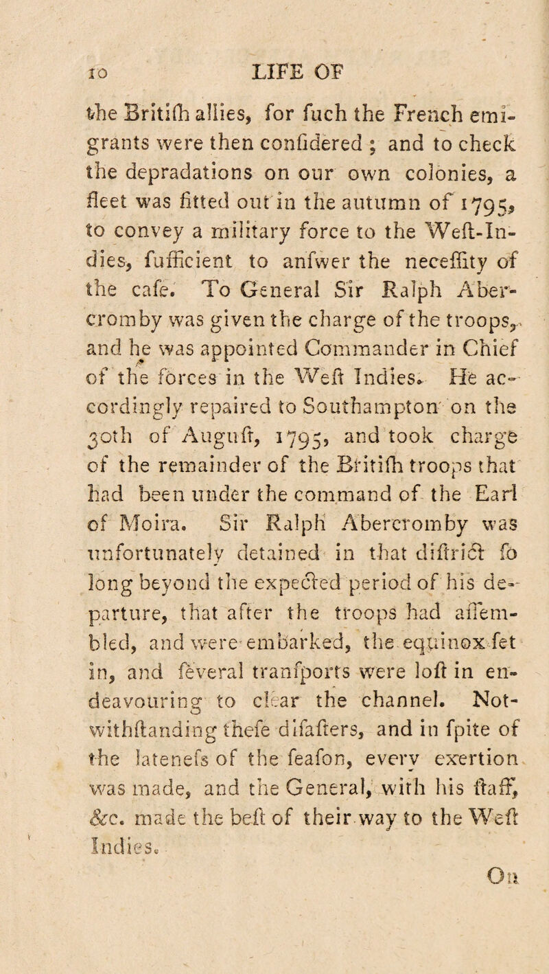 frhe Britifh allies, for fuch the French emi¬ grants were then confidered ; and to check the depradations on our own colonies, a fleet was fitted out in the autumn of 1795* to convey a military force to the Well-In¬ dies, fufficient to anfwer the neceffity of the cafe. To General Sir Ralph Aber- cromby was given the charge of the troops^ and he was appointed Commander in Chief of the forces in the Well Indies* He ac¬ cordingly repaired to Southampton on the 30th of Auguft, 1795, and took charge of the remainder of the Britifh troops that had been under the command of the Earl of Moira. Sir Ralph Abereromby was unfortunately detained in that diftridl fo long beyond the expecled period of his de¬ parture, that after the troops had aiTem- bled, and were embarked, the equinox fet in, and feveral tranfports were loll in en¬ deavouring to clear the channel. Not¬ withstanding thefe difafters, and in fpite of the latenefs of the feafon, every exertion was made, and the General, with his Half, &e. made the belt of their.way to the Weil Indies. On