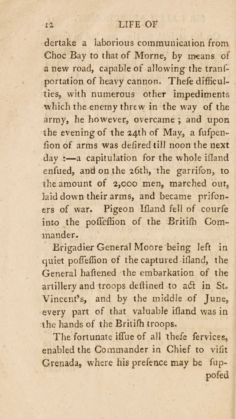 dertake a laborious communication from Choc Bay to that of Morne, by means of a new road, capable of allowing the trans¬ portation of heavy cannon. Thefe difficult ties, with numerous other impediments which the enemy threw in the way of the army, he however, overcame ; and upon the evening of the 24th of May, a fufpen- lion of arms was defired till noon the next day :—a capitulation for the whole ifland enfued, and on the 26th, the garrifon, to the amount of 2,000 men, marched out, laid down their arms, and became prifon- ers of war. Pigeon Ifland fell of courfe into the poffeffion of the Britifn Com¬ mander* Brigadier General Moore being left in quiet polTeilion of the captured ifland, the General haftened the embarkation of the artillery and troops deflined to aft in St« Vincent’s, and by the middle of June, every part of that valuable ifland was in the hands of the Britifli troopsc The fortunate iffue of all thefe fervices, enabled the Commander in Chief to vifit Grenada, where his prefence may be fup- pofed