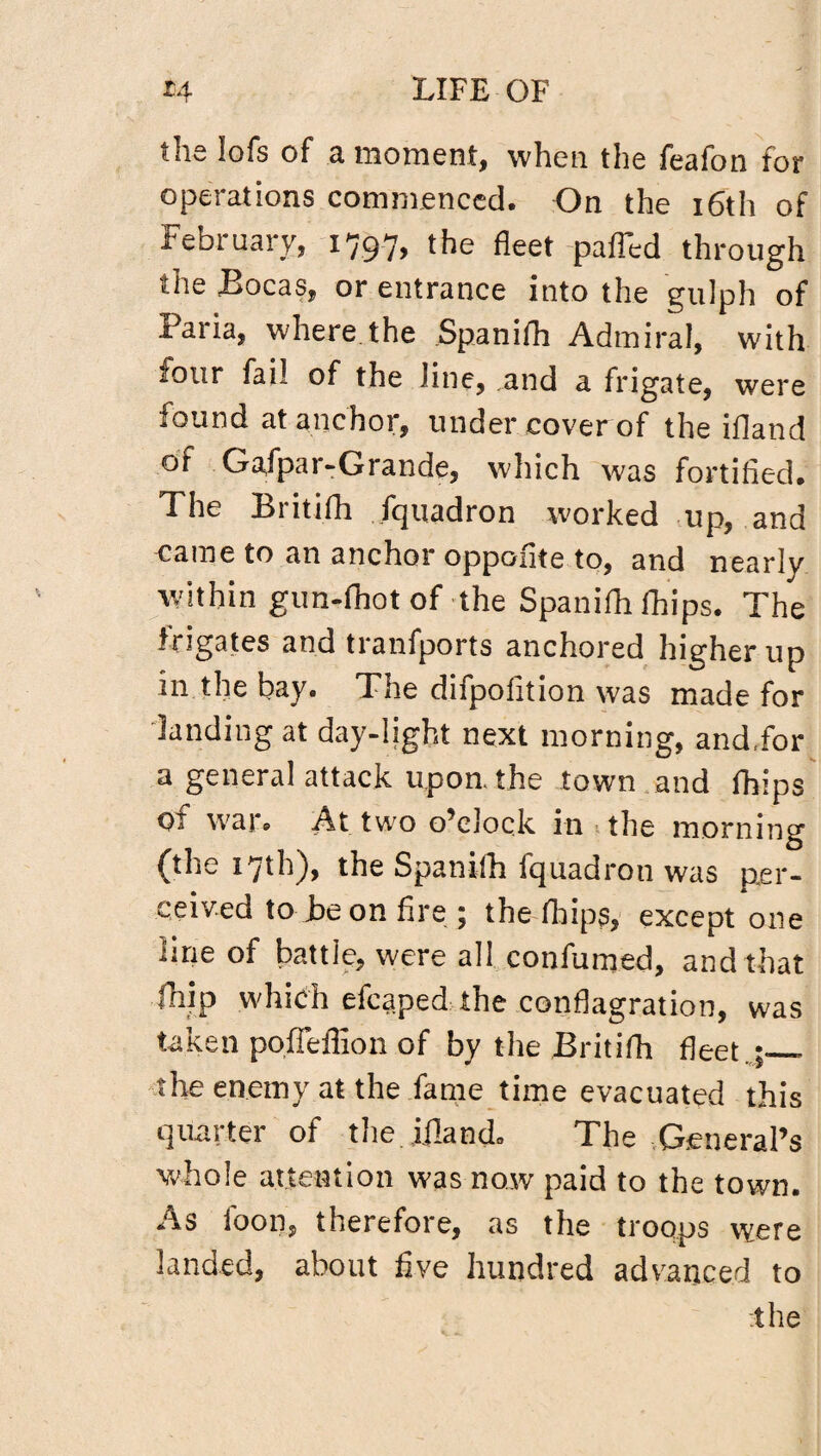 ths iofs of a moment, when the feafon for operations commenced. On the 16th of February, 1797, the fleet paffed through or entrance into the gulph of Paria, where the Spanifh Admiral, with four fail of the line, .and a frigate, were found at anchor, under cover of the ifland of Gafpar-Grande, which was fortified. The Britifh fquadron worked up, and came to an anchor oppofite to, and nearly within gun-fhot of the Spanifh fhips. The frigates and tranfports anchored higher up in the bay. The difpofition was made for landing at day-light next morning, and,for a general attack upon, the town and fhips of war. At two o’clock in the morning (the 17th), the Spanifh fquadron was per¬ ceived to be on fire; the fhips, except one line of battle, were all confumed, and that fhip which efcaped the conflagration, was taken poffeffion of by the Britifh fleet ,;_. the enemy at the fame time evacuated this quarter of the. Ifland. The General’s whole attention was now paid to the town. As foon, therefore, as the troops were landed, about five hundred advanced to the