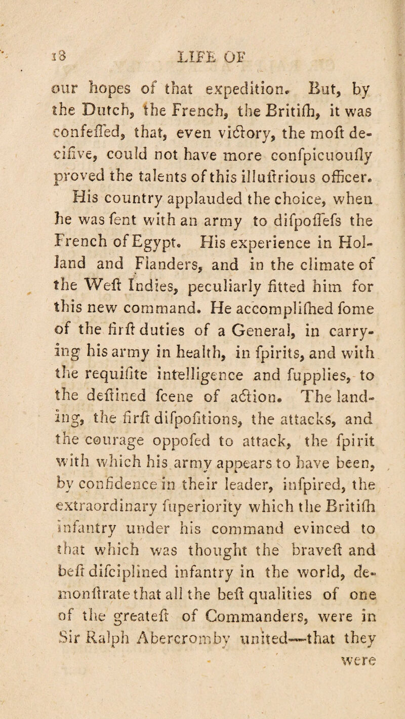 our hopes of that expedition. But, by the Dutch, the French, the Britifh, it was confefled, that, even vidlory, the moft de- cifive, could not have more confpicuoufly proved the talents of this illultrious officer. His country applauded the choice, when he wasfent with an army to difpoilefs the French of Egypt. His experience in Hol¬ land and Flanders, and in the climate of the Weil Indies, peculiarly fitted him for this new command. He accomplifhed fome of the firfl duties of a General, in carry¬ ing his army in health, in fpirits, and with the requifite intelligence and fupplies, to the deftined fcene of acftion. The land¬ ing, the firft difpofitians, the attacks, and the courage oppofed to attack, the fpirit with which his army appears to have been, by confidence in their leader, infpired, the extraordinary fuperiority which the Britifh infantry under his command evinced to that which was thought the braveft and ibeft difciplined infantry in the world, de- monflrate that all the bell qualities of one of the greateft of Commanders, were in Sir Ralph Abercromby united~that they were