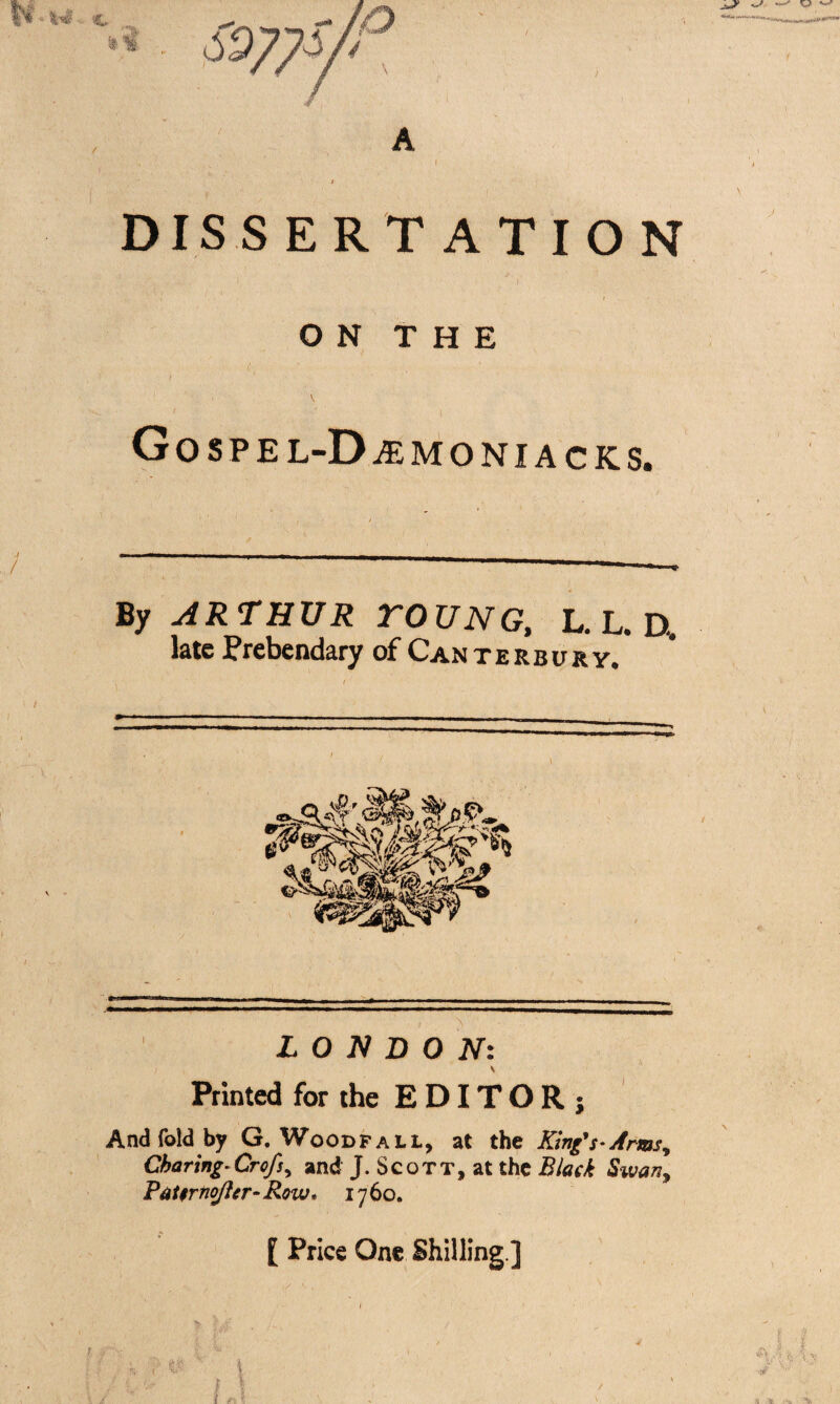 DISSERTATION y .If 1 / ON THE GoSPEL-DiEMONIACKS. By ARTHUR TOUNG, L.L.D, late Prebendary of Canterbury. --- - -- - --- - LONDON: Printed for the EDITOR; And fold by G. Woodfall, at the King's-Arms, Charing-Crofs, and J. Scott, at the Black Swan, PaUrtioJier- Row* 17 60. [ Price One Shilling ]