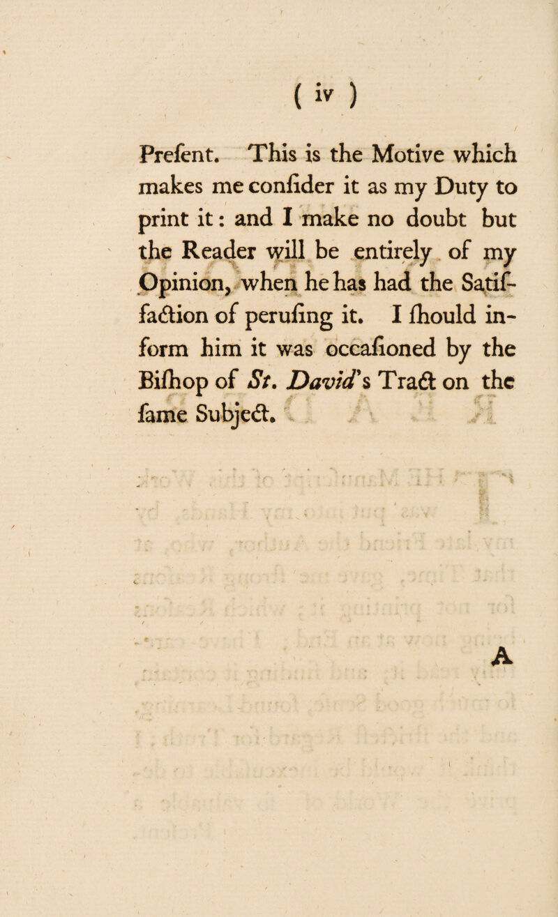 Prefent. This is the Motive which makes me confider it as my Duty to print it: and I make no doubt but the Reader will be entirely of my Opinion, when he has had the Satif- fadtion of peruling it. I lhould in¬ form him it was occafioned by the Bilhop of Si. David's Tradt on the fame Subjedh