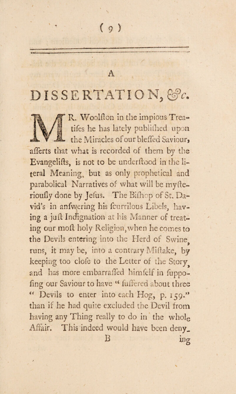 C 9 ) A DISSE RTATIO N, MR, Woolfton In the impious Trea¬ ties he has lately publifhed upon the Miracles of our blefled Saviour, afferts that what is recorded of them by the Evangelifts, is not to be underflood in the li¬ teral Meaning, but as only prophetical and parabolical Narratives of what will be myfte- rioufly done by Jefus. The Bifhop of St, Da¬ vid's in anfvwering his fcurrilous Libels, hav¬ ing a juft Indignation at his Manner of treat¬ ing our mod holy Religion,when he comes to the Devils entering into the Herd of Swine runs, it may be, into a contrary Miftake, by keeping too clofe to the Letter of the Story and has more embarrafled himfelf in fuppo- fing our Saviour to have u buffered about three Devils to enter into each Hog? p, i 59.” than if he had quite excluded the Devil from having any Thing really to do in the whole Affair. This indeed would have been deny.. B ing >