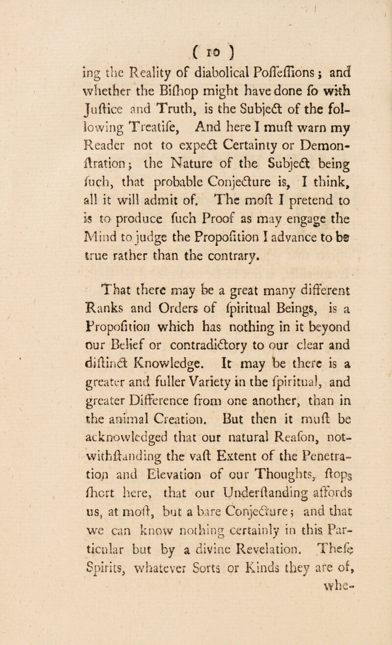 ing the Reality of diabolical Poffeffions; and whether the Bifhop might have done fo wkh Juftice and Truth* is the Subjedt of the fol¬ lowing Treatife, And here I muff warn my Reader not to expedi Certainty or Demon- ff ration; the Nature of the Subjedt being inch, that probable Conjedture is, I think, all it will admit of. The moff I pretend to is to produce fuch Proof as may engage the Mind to judge the Proportion I advance to be true rather than the contrary. That there may be a great many different Ranks and Orders of Spiritual Beings, is a Proportion which has nothing in it beyond our Belief or contradidtory to our dear and diftindt Knowledge. It may be there is a greater and fuller Variety in the fpiritua!, and greater Difference from one another, than in the animal Creation, But then it muff be acknowledged that our natural Reafon, not¬ withstanding the vaft Extent of the Penetra¬ tion and Elevation of our Thoughts, ffop3 fhcrt here, that our Underftanding affords us, at mold, but a bare Conjecture 5 and that we can know nothing certainly in this. Par¬ ticular but by a divine Revelation. Thefe Spirits, whatever Sorts or Kinds they are of, vyhe-