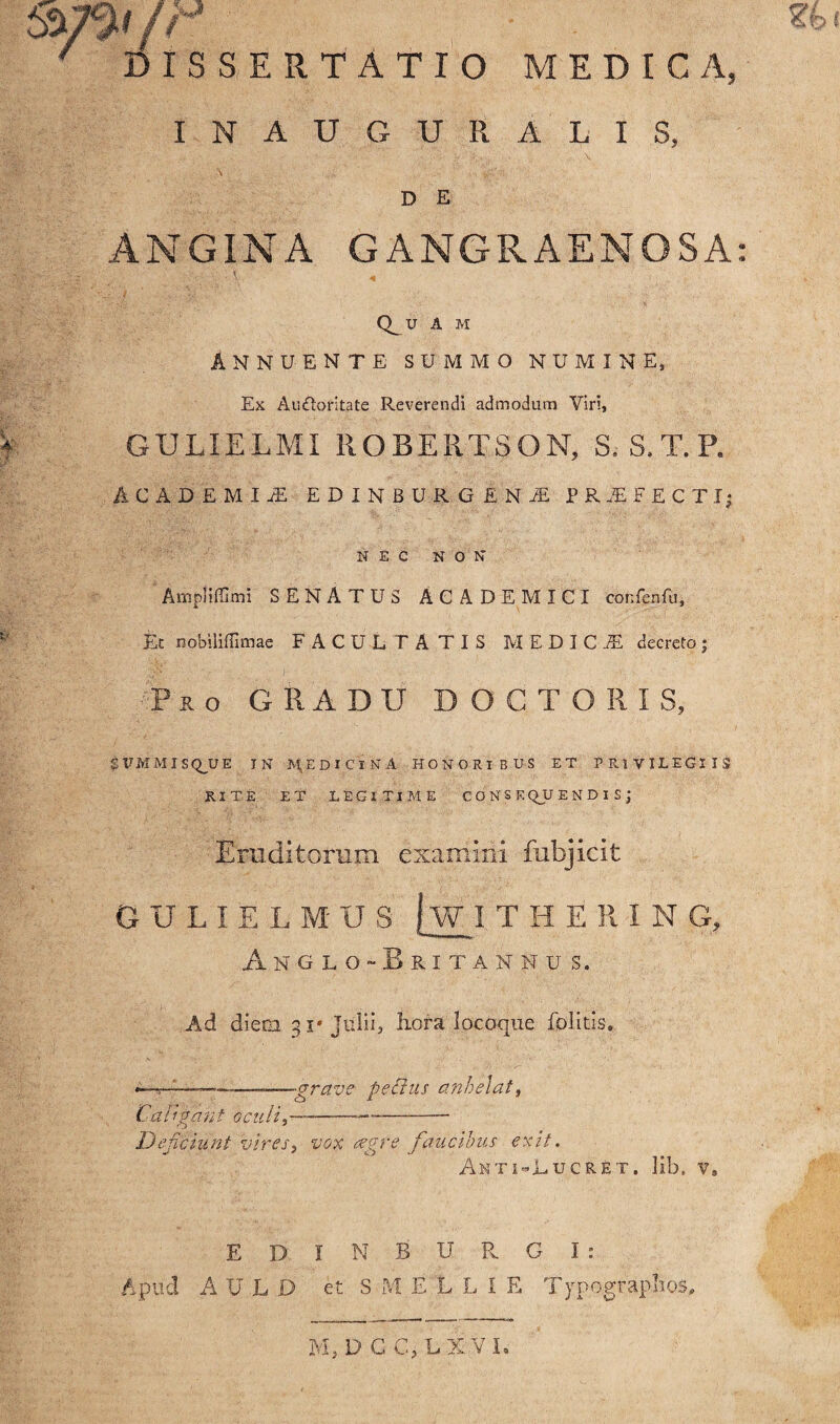 t&tti r 7 DISSERTATIO MEDICA, INAUGURA LIS, \ D E ANGINA GANGRAENOSA Q_U A M ANNUENTE SUMMO NUMINE, Ex Au£loritate Reverendi admodum Viri, GULIELMI llOBERTSON, S. S.T.P. ACADEMIjE EDINBUR G i,HM PRjEEECTI; NEC NON Ampltffimi SENATUS ACADEMICI confenfu. Et nobiliffimae FACULTATIS MEDICI decreto; I ' Pro GRADU D O G T O R I S, $ tr M M I S QJJ E IN MjEDICINA HONORIBUS ET PRIVILEGIIS RITE ET LEGITIME CONSE QJJ ENDIS; Eruditorum examini fubjicit GULIELMUS jw I THERIN G, Anglo-Britanhus. Ad diem 31» Julii, hora locoque folitis. ————-——<grave pectus anhelat, Caligant oculi,-X—--- Deficiunt vires, vox atgfe faucibus exit. AntuLucret, lib. v„ E D I N B U R. G I : Apud AULO et S M ELUE Typograplios,