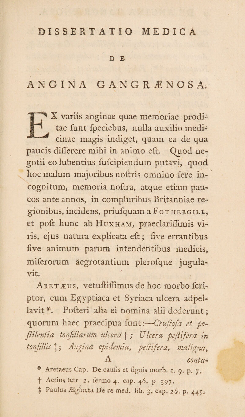 DISSERTATIO MEDICA D E ANGINA GANGRAENOSA. EX variis anginae quae memoriae prodi» tae funt fpeciebus, nulla auxilio medi¬ cinae magis indiget, quam ea de qua paucis differere mihi in animo eft. Quod ne« gotii eo lubentius fufcipiendum putavi, quod hoc malum majoribus noftris omnino fere in¬ cognitum, memoria noftra, atque etiam pau¬ cos ante annos, in compluribus Britanniae re¬ gionibus, incidens, priufquam a Fothergill, et poft hunc ab Huxham, praeclariifimis vi¬ ris, ejus natura explicata eft ; fi ve errantibus five animum parum intendentibus medicis, miferorum aegrotantium plerofque jugula¬ vit» Aret^us, vetuftiffimus de hoc morbo feri- ptor, eum Egyptiaca et Syriaca ulcera adpel- lavit*. Pofteri alia ei nomina alii dederunt; quorum haec praecipua funt :—Cruftofa et pe- ftilentia tonfillarutn at cera f ; Ulcera peltifera in tonfillis |; Angina epidemi a, peltifera, maligna, A conta* # Aretaeus Cap, De caufis et fignis morb. c, 9. p. 7. + Aetius tetr 2. termo 4. cap. 46» p 397.