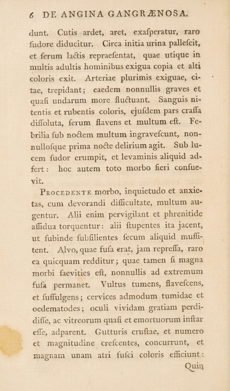 dunt. Cutis ardet, aret» exafperatur, raro fudore diducitur. Circa initia urina pallefcit, et ferum ladis repraefentat, quae utique in multis adultis hominibus exigua copia et alti coloris exit. Arteriae plurimis exiguae» ci¬ tae, trepidant; eaedem nonnullis graves et quali undarum more fluctuant. Sanguis ni» tentis et rubentis coloris, ejufdem pars crafla diflbluta, ferum flavens et multum eft. Fe¬ brilia fub nodem multum ingravefcunt, non» nuilofque prima node delirium agit. Sub lu¬ cem fudor erumpit» et levaminis aliquid ad» fert: hoc autem toto morbo fieri confue- vit. Procedente morbo, inquietudo et anxie» tas, cum devorandi difficultate, multum au» gentur. Alii enim pervigilant et phrenitide affidua torquentur: alii ftupentes ita jacent» ut fubinde fubfilientes fecum aliquid muffi» tent. Alvo, quae fufa erat, jam reprefla, raro ea quicquam redditur; quae tamen fi magna morbi faevities eft, nonnullis ad extremum fufa permanet. Vultus tumens, flavefcens» et fuffulgens; cervices admodum tumidae et oedematodes; oculi vividam gratiam perdi- difie, ac vitreorum quali et emortuorum inftar eiTe, adparent. Gutturis cruftae, et numero et magnitudine crefcentes, concurrunt, et magnam unam atri fulci coloris efficiunt: Quiq