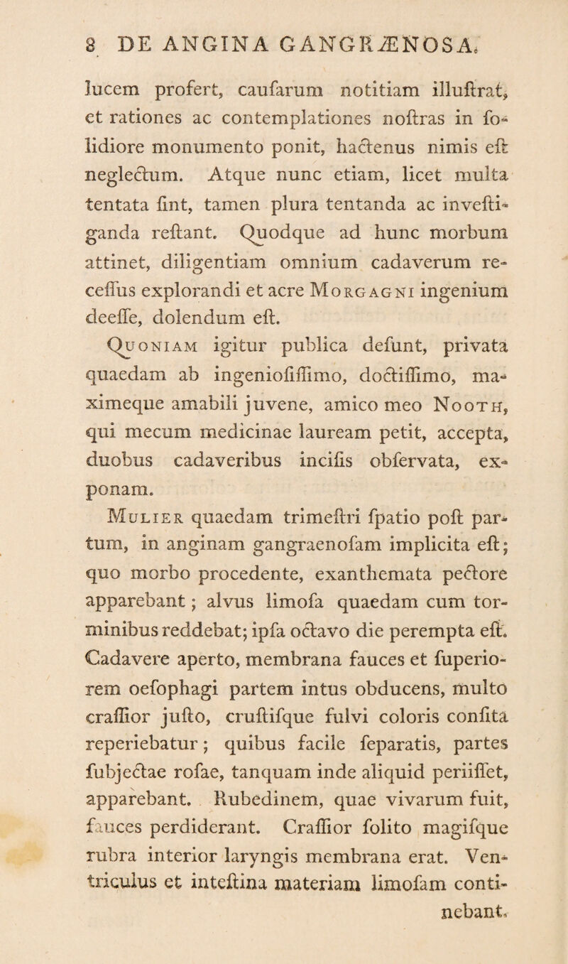 lucem profert, caufarum notitiam illuftrat, et rationes ac contemplationes noftras in fo- lidiore monumento ponit, hactenus nimis eli neglectum. Atque nunc etiam, licet multa tentata lint, tamen plura tentanda ac invefti- ganda reftant. Quodque ad hunc morbum attinet, diligentiam omnium cadaverum re» ceffus explorandi et acre Morgagni ingenium deeffe, dolendum eft. Quoniam igitur publica defunt, privata quaedam ab ingeniofiffimo, doctiffimo, ma- ximeque amabili juvene, amico meo Nooth, qui mecum medicinae lauream petit, accepta, duobus cadaveribus incilis obfervata, ex¬ ponam* Mulier quaedam trimeftri fpatio poft par¬ tum, in anginam gangraenofam implicita eft; quo morbo procedente, exanthemata pe<ftore apparebant; alvus limofa quaedam cum tor¬ minibus reddebat; ipfa octavo die perempta eft* Cadavere aperto, membrana fauces et fuperio- rem oefophagi partem intus obducens, multo craffior jufto, cruftifque fulvi coloris confita reperiebatur; quibus facile feparatis, partes fubje£tae rofae, tanquam inde aliquid periilfet, apparebant. Rubedinem, quae vivarum fuit, fauces perdiderant. Craffior folito magifque rubra interior laryngis membrana erat. Ven¬ triculus et inteftina materiam limofam conti¬ nebant*