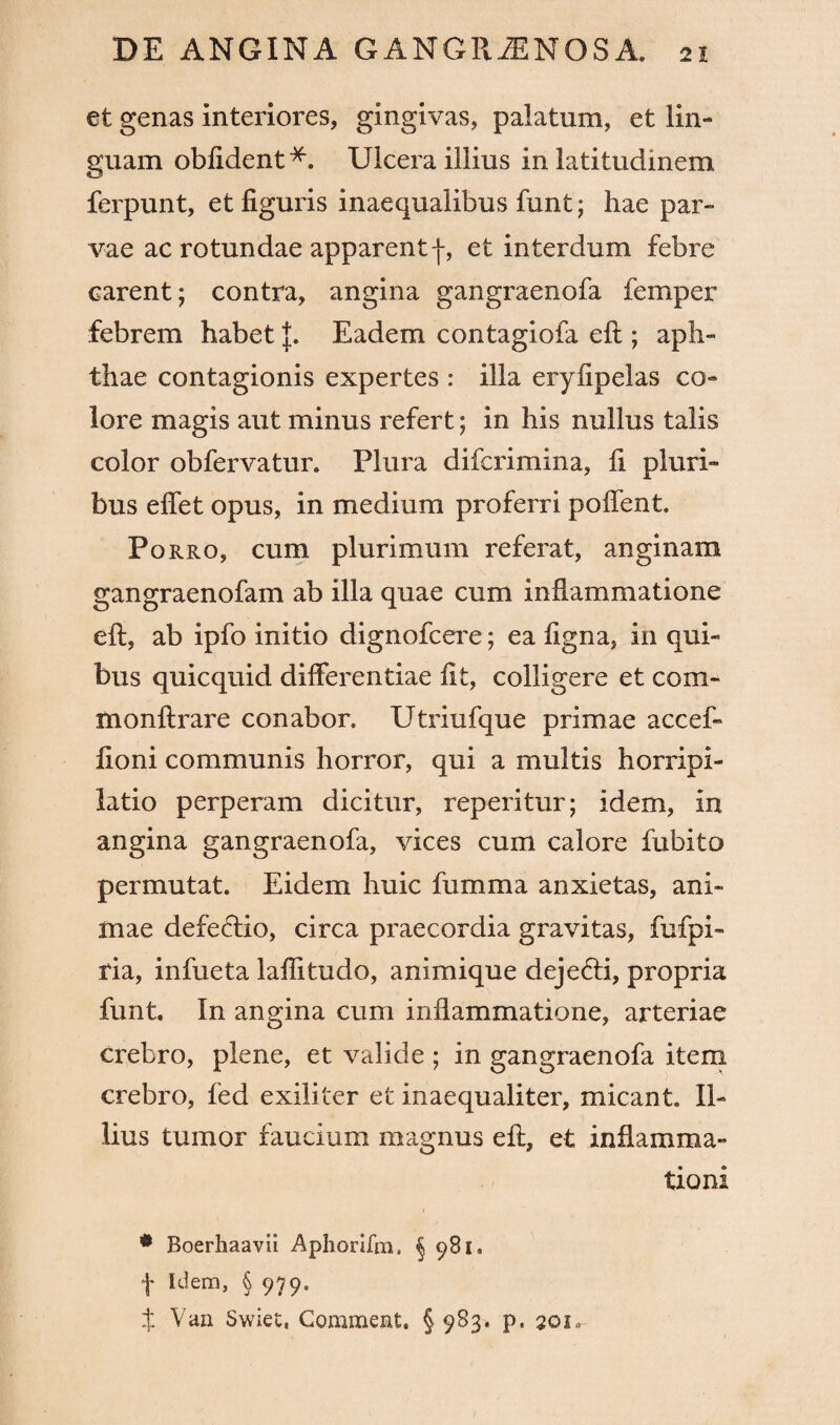 et genas interiores, gingivas, palatum, et lin¬ guam oblident *. Ulcera illius in latitudinem ferpunt, et figuris inaequalibus funt; hae par¬ vae ac rotundae apparentf, et interdum febre carent; contra, angina gangraenofa femper febrem habet J. Eadem contagiofa eft ; aph¬ thae contagionis expertes : illa eryfipelas co¬ lore magis aut minus refert; in his nullus talis color obfervatur. Plura difcrimina, fi pluri¬ bus efiet opus, in medium proferri pofient. Porro, cum plurimum referat, anginam gangraenofam ab illa quae cum inflammatione eft, ab ipfo initio dignofcere; ea figna, in qui¬ bus quicquid differentiae fit, colligere et com- monftrare conabor. Utriufque primae accef- (Ioni communis horror, qui a multis horripi¬ latio perperam dicitur, reperitur; idem, in angina gangraenofa, vices cum calore fubito permutat. Eidem huic fumma anxietas, ani¬ mae defectio, circa praecordia gravitas, fufpi- fia, infueta lafiitudo, animique deje&i, propria funt. In angina cum inflammatione, arteriae crebro, plene, et valide ; in gangraenofa item crebro, fed exiliter et inaequaliter, micant. Il¬ lius tumor faucium magnus eft, et inflamma¬ tioni * Boerhaavii Aphorifra. § 981. f Idem, § 979. t Van Swiet, Commeat. § 983. p. qqi.