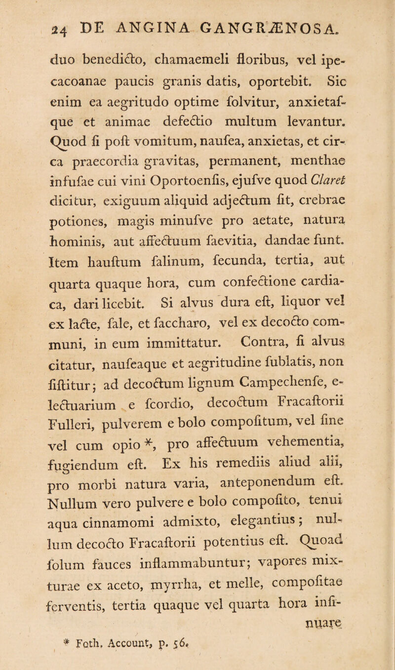 duo benedicto, chamaemeli floribus, vel ipe- cacoanae paucis granis datis, oportebit. Sic enim ea aegritudo optime folvitur, anxietaf- que et animae defectio multum levantur. Quod fi poft vomitum, naufea, anxietas, et cir¬ ca praecordia gravitas, permanent, menthae infufae cui vini Oportoenfis, ejufve quod Claret dicitur, exiguum aliquid adjectum fit, crebrae potiones, magis minufve pro aetate, natura hominis, aut affectuum faevitia, dandae funt. Item hauftum falinum, fecunda, tertia, aut quarta quaque hora, cum confectione cardia¬ ca, dari licebit. Si alvus dura eft, liquor vel ex lacte, fale, et faccharo, vel ex decotto com¬ muni, in eum immittatur. Contra, fi alvus citatur, naufeaque et aegritudine fublatis, non fiftitur; ad decodum lignum Campechenfe, e- lectuarium e fcordio, decoctum Fracaftorii Fulleri, pulverem e bolo compofitum, vel fine vel cum opio pro affectuum vehementia, fugiendum eft. Ex his remediis aliud alii, pro morbi natura varia, anteponendum eft. Nullum vero pulvere e bolo compofito, tenui aqua cinnamomi admixto, elegantius ; nuh lum decocto Fracaftorii potentius eft. Quoad folum fauces inflammabuntur; vapores mix¬ turae ex aceto, myrrha, et meile, compofitae ferventis, tertia quaque vel quarta hora infi- miare > * Foth. Account, p. 56»