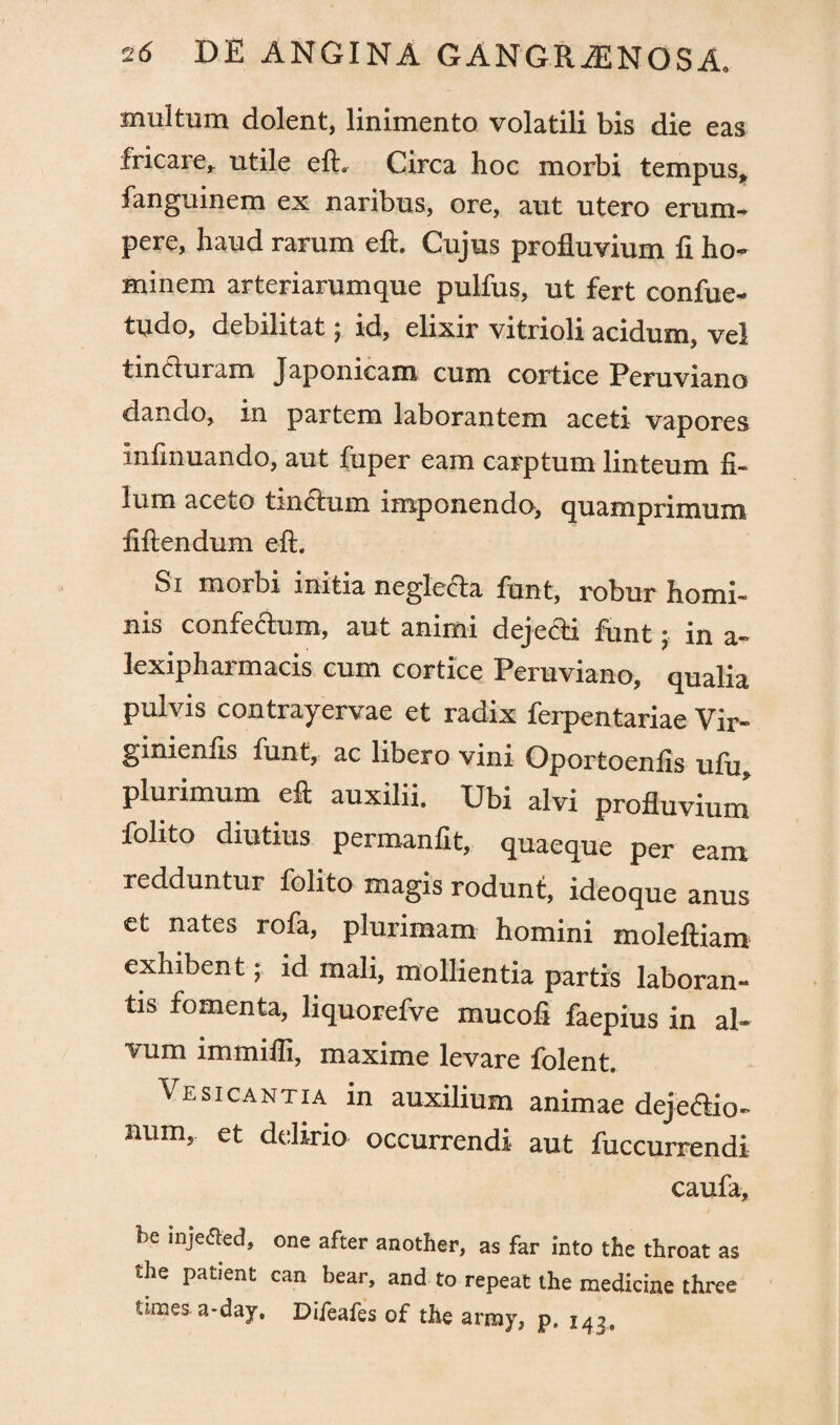 multum dolent, linimento volatili bis die eas fricare, utile eft. Circa hoc morbi tempus, fanguinem ex naribus, ore, aut utero erum¬ pere, haud rarum eft. Cujus profluvium fi ho¬ minem arteriarumque pulfus, ut fert confue- tudo, debilitat j id, elixir vitrioli acidum, vel tincturam Japonicam cum cortice Peruviano dando, in partem laborantem aceti vapores infinuando, aut fuper eam carptum linteum fi¬ lum aceto tinctum imponendo, quamprimum fiftendum eft. Si morbi initia neglecta funt, robur homi¬ nis confeftum, aut animi deje&i funt • in a- lexiphai macis cum cortice Peruviano, qualia pulvis contrayervae et radix ferpentariae Vir- ginienfis funt, ac libero vini Oportoenfis ufu, plurimum eft auxilii. Ubi alvi profluvium folito diutius permanfit, quaeque per eam redduntur folito magis rodunt, ideoque anus et nates rofa, plurimam homini moleftiam exhibent; id mali, mollientia partis laboran¬ tis fomenta, liquorefve mucofi faepius in al¬ vum immifli, maxime levare folent. Ves icant ia in auxilium animae dejedtio- num, et delirio occurrendi aut fuccurrendi caufa, be injeded, one after another, as far into the throat as tlie patient can bear, and to repeat the medicine three times a-day. Difeafes of the army, p. 143.