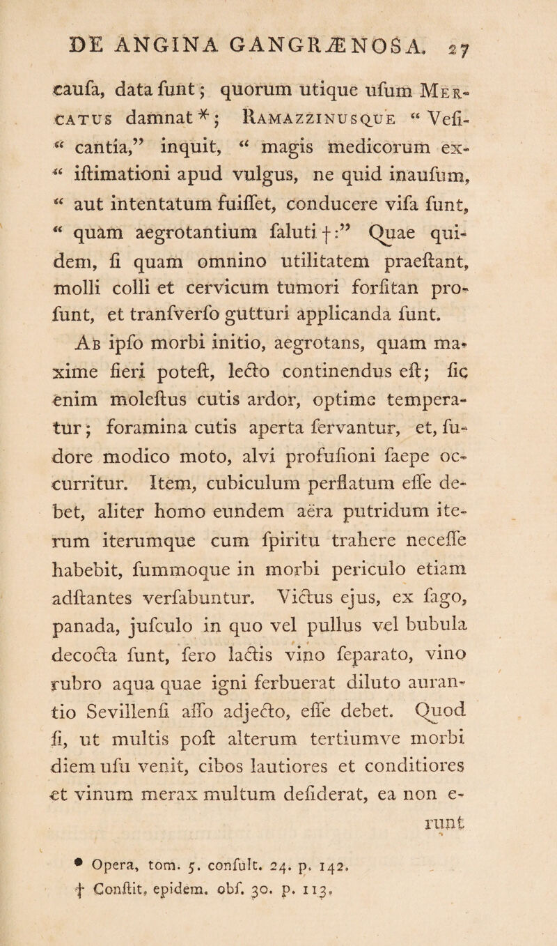 taufa, data funt ; quorum utique ufum Mer¬ catus damnat*; Ramazzinusque “ Vefi- “ cantia,” inquit, “ magis medicorum ex- ■“ iflimationi apud vulgus, ne quid inaufum, “ aut intentatum fuiffet, conducere vifa funt, “ quam aegrotantium faluti f:” Quae qui¬ dem, fi quam omnino utilitatem praeflant, molli colli et cervicum tumori forfitan pro- funt, et tranfverfo gutturi applicanda funt. Ab ipfo morbi initio, aegrotans, quam ma* xime fieri poteft, letlo continendus eft; fic enim moleflus cutis ardor, optime tempera¬ tur ; foramina cutis aperta fervantur, et, fu- dore modico moto, alvi profufioni faepe oc¬ curritur. Item, cubiculum perflatum effe de¬ bet, aliter homo eundem aera putridum ite¬ rum iterumque cum fpiritu trahere neceffe habebit, fummoque in morbi periculo etiam adflantes verfabuntur. Vicius ejus, ex fago, panada, jufculo in quo vel pullus vel bubula decocta funt, fero laciis vino feparato, vino rubro aqua quae igni ferbuerat diluto auran- tio Sevillenfi affo adjecto, effe debet. Quod fi, ut multis poft alterum tertiumve morbi diem ufu venit, cibos lautiores et conditiores et vinum merax multum defiderat, ea non e- runt • Opera, tom. 5. confult. 24. p. 142. f Conflit, epidem. obf. 30. p. 113.