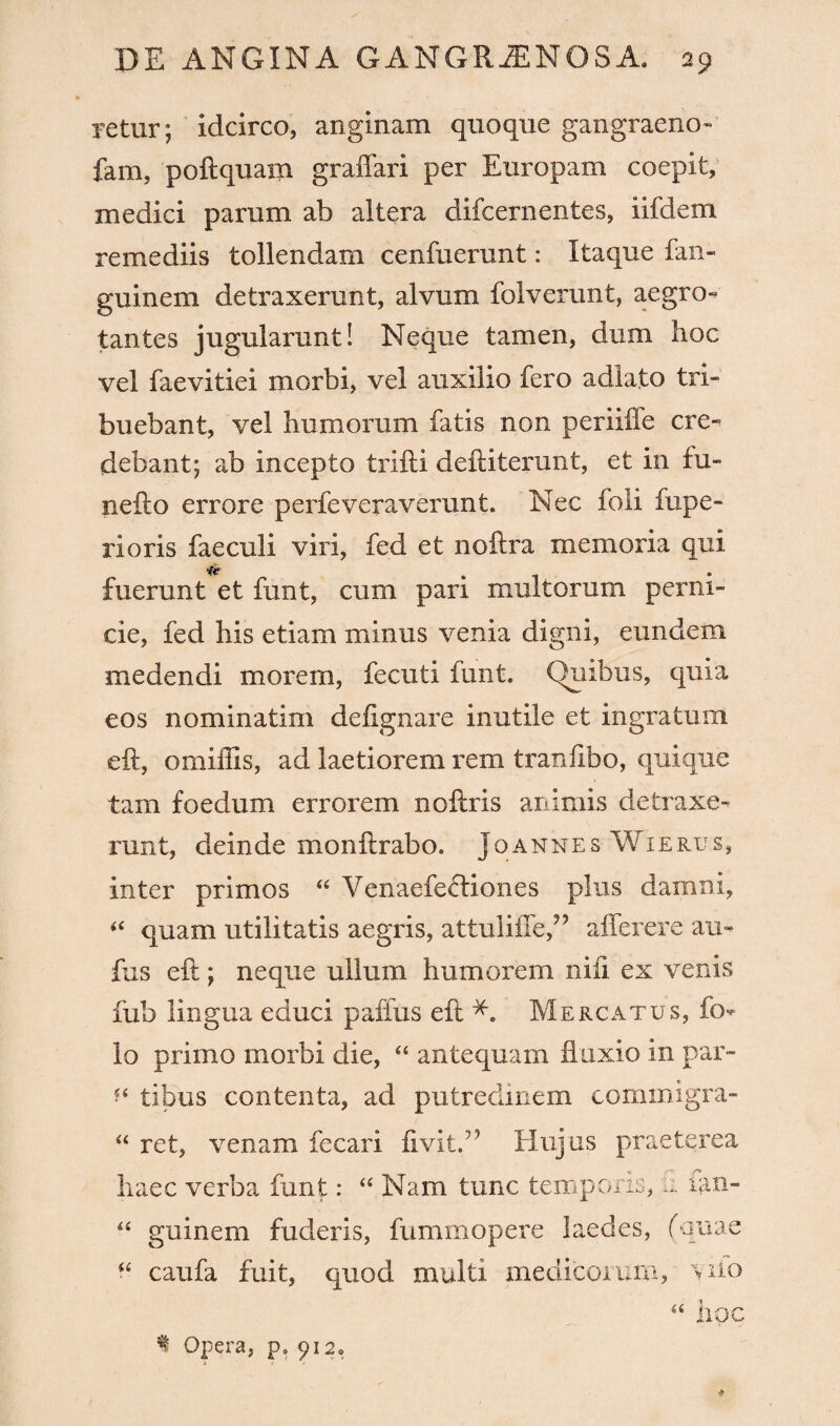 retur; idcirco, anginam quoque gangraeno- fam, poftquam graffari per Europam coepit, medici parum ab altera difcernentes, iifdem remediis tollendam cenfuerunt: Itaque fan- guinem detraxerunt, alvum folverunt, aegro¬ tantes jugularunt! Neque tamen, dum hoc vel faevitiei morbi, vel auxilio fero adlato tri¬ buebant, vel humorum fatis non periiffe cre¬ debant; ab incepto trifli deftiterunt, et in hi- nefto errore perfeveraverunt. Nec foli fupe- rioris faeculi viri, fed et noftra memoria qui fuerunt et funt, cum pari multorum perni¬ cie, fed his etiam minus venia digni, eundem medendi morem, fecuti funt. (Quibus, quia eos nominatim defignare inutile et ingratum eft, omiffis, ad laetiorem rem tranftbo, quique tam foedum errorem noftris animis detraxe¬ runt, deinde monflrabo. Joannes Wierus, inter primos “ Venaefefliones plus damni, “ quam utilitatis aegris, attuliilef ’ afferere au- fus eft; neque ullum humorem nili ex venis fub lingua educi paffus eft Mercatus, ft> lo primo morbi die, “ antequam fluxio in par- f‘ tibus contenta, ad putredinem cominigra- “ ret, venam fecari fivit.75 Hujus praeterea haec verba funt: “ Nam tunc temporis, .... lan- “ guinem fuderis, fummopere laedes, (quae “ caufa fuit, quod multi medicorum, yiio “ iipc f Opera, p. 912. *