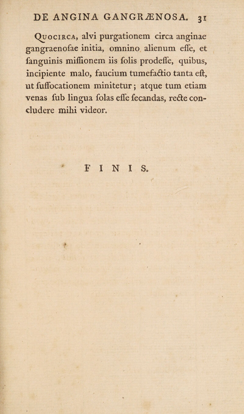 (Quocirca, alvi purgationem circa anginae gangraenofae initia, omnino alienum effe, et fanguinis miffionem iis folis prodeffe, quibus* incipiente malo, faucium tumefa&io tanta eft* ut fuffocationem minitetur; atque tum etiam venas fub lingua folas effe fecandas, refte con¬ cludere mihi videor. FINIS.