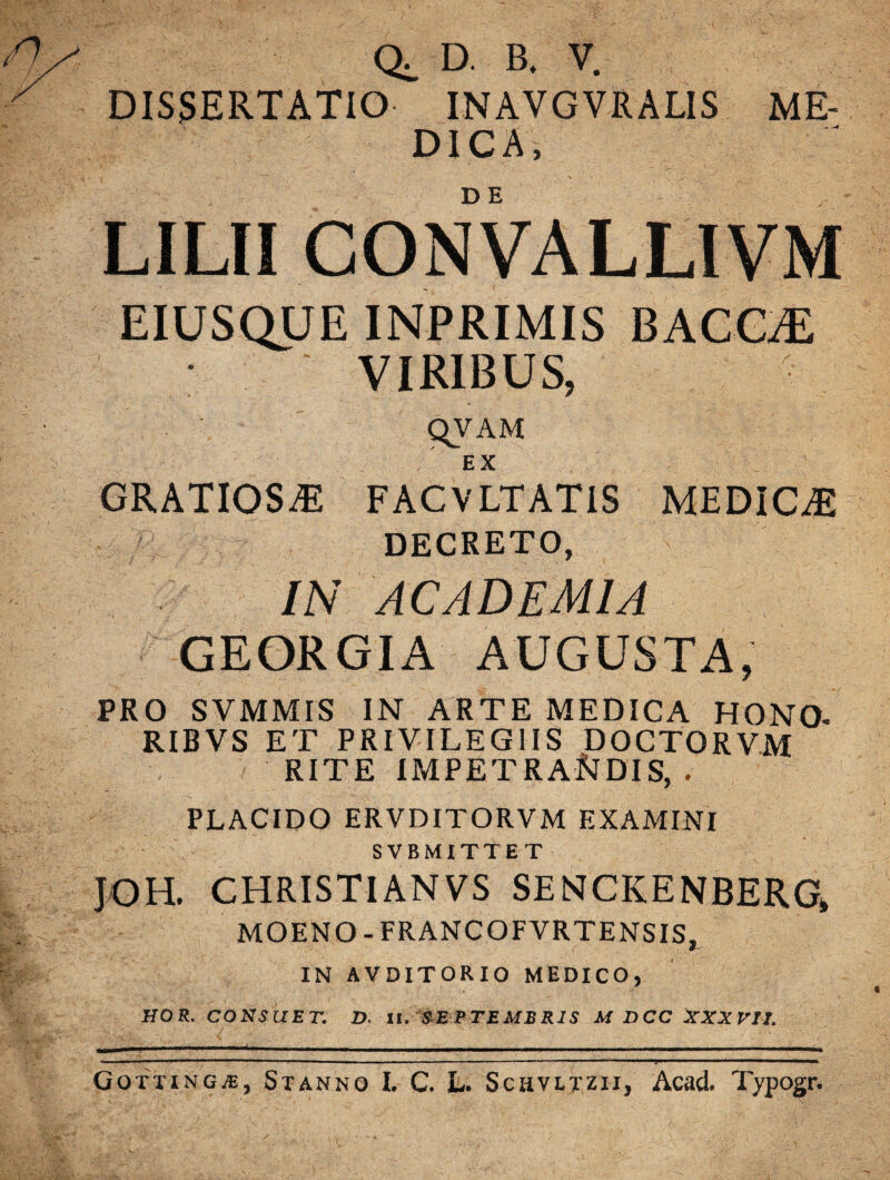 D. B, V. DISSERTATIO INAVGVRALIS ME¬ DICA, LILII CONVALLIVM EIUSQUE INPRIMIS BACCHE VIRIBUS, qVAM EX GRATIOSA FACVLTATIS MEDICAE DECRETO, IN ACADEMIA GEORGIA AUGUSTA, PRO SVMMIS IN ARTE MEDICA HONO RIBVS ET PRIVILEGIIS DOCTORVM RITE IMPETRANDIS, . PLACIDO ERVDITORVM EXAMINI SVBMITTET JOH. CHRISTIANVS SENCKENBERG, MOENO-FRANCOFVRTENSIS, IN AVDITORIO MEDICO, HOR. CONSUET. D. II. SEPTEMBRIS M DCC XXXVII. Gottingas, Stanno I. C. L. Schvltzii, Acad. Typogr.