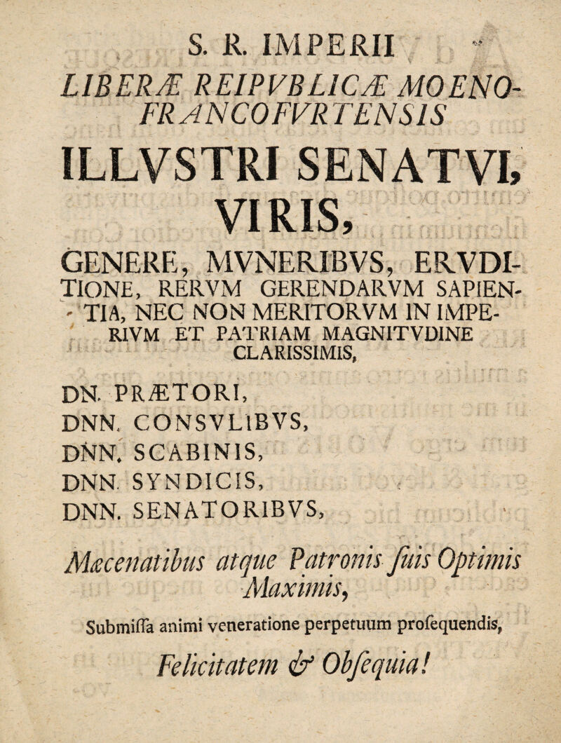 S. R. IMPERII LIBERJE REIPVBLICJE MOENO- FR ANCOFVR TENSIS ILLVSTRI SENATVL VIRIS, GENERE, MVNERJBVS, ERVDI- TIONE, RERVM GERENDARVM SAPIEN- <• TIA, NEC NON MERITORVM IN IMPE- R1VM ET PATRIAM MAGNITVDINE CLARISSIMIS, dn. praetori, DNN, CONSVL1BVS, DNN; SCABINIS, DNN. SYNDICIS, DNN. SENATORIBVS, AUcenatibus atque Patronis fuis Optimis Maximis, Submifla animi veneratione perpetuum profequendis, Felicitatem & Obfequia!