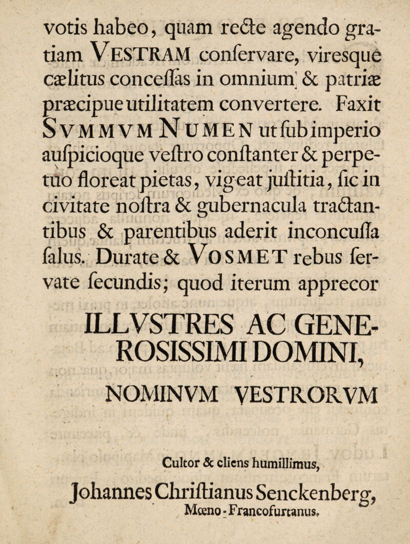 votis habeo, quam redie agendo gra¬ tiam VESTRAM confervare, viresque caelitus concedas in omnium & patriae praecipue utilitatem convertere. Faxit SVMM VM Numen utfubimperio aulpicioque veflro conftanter & perpe¬ tuo floreat pietas, vigeat juflitia, fle in civitate noflra & gubernacula tradan- tibus & parentibus aderit inconcufla lalus. Durate & VoSMET rebus fer- vate fecundis; quod iterum apprecor ILLVSTRES AC GENE¬ ROSISSIMI DOMINI, * e ' • . i. , r ■ ■ ■ t ■■ NOMINVM VESTRORVM . c' ' - . ' . . \ ( 1 ■ . J \ Cultor & cliens humillimus, Johannes Chriftianus Senckenberg, Mceno • Francofurtanus.