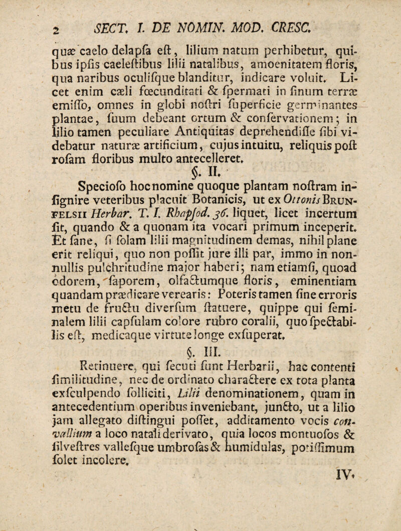 quas caelo delapfa eft, lilium natum perhibetur, qui¬ bus ipfis caeleftibus lilii natalibus, amoenitatem floris, qua naribus oculifque blanditur, indicare voluit. Li¬ cet enim caeli fcecundstad & fpermati in finum terras emiflo, omnes in globi noftri fuperficie germinantes plantae, fuum debeant ortum & confervationem; in lilio tamen peculiare Antiquitas deprehendifle fibi vi¬ debatur naturas artificium, cujus intuitu, reliquis poft rofam floribus multo antecelleret, $• n. Speciofo hoc nomine quoque plantam noftram in- fignire veteribus p'acuit Botanicis, ut ex Oitonis Brun- felsii Herbar. T. I. Rhapjod. 36. liquet, licet incertum fit, quando & a quonam ita vocari primum inceperit. Et fane, fi folam lilii magnitudinem demas, nihil plane erit reliqui, quo non poffit jure illi par, immo in non¬ nullis pulchritudine major haberi 5 nametiamfi, quoad cdorem,'faporem, olfaEtumque floris, eminentiam quandam prasdicare verearis: Poteris tamen fine erroris metu de fruEhi diverfum ftatuere, quippe qui femi- nalem lilii capfulam colore rubro coralii, quo fpe&abi- lis eft, medicaque virtute longe exfuperat, §, III. Retinuere, qui fecuti funt Herbarii, hac contenti flmiiitudine, nec de ordinato charaftere ex tota planta exfculpendo folliciti, Lilii denominationem, quam in antecedentium operibus inveniebant, jun£to, ut a lilio jam allegato diftingui poftet, additamento vocis cotu vallium a loco natali derivato, quia locos mcntuofos & iilveftres vallefque umbrofas& humidulas, poriflimum folet incolere. IV.