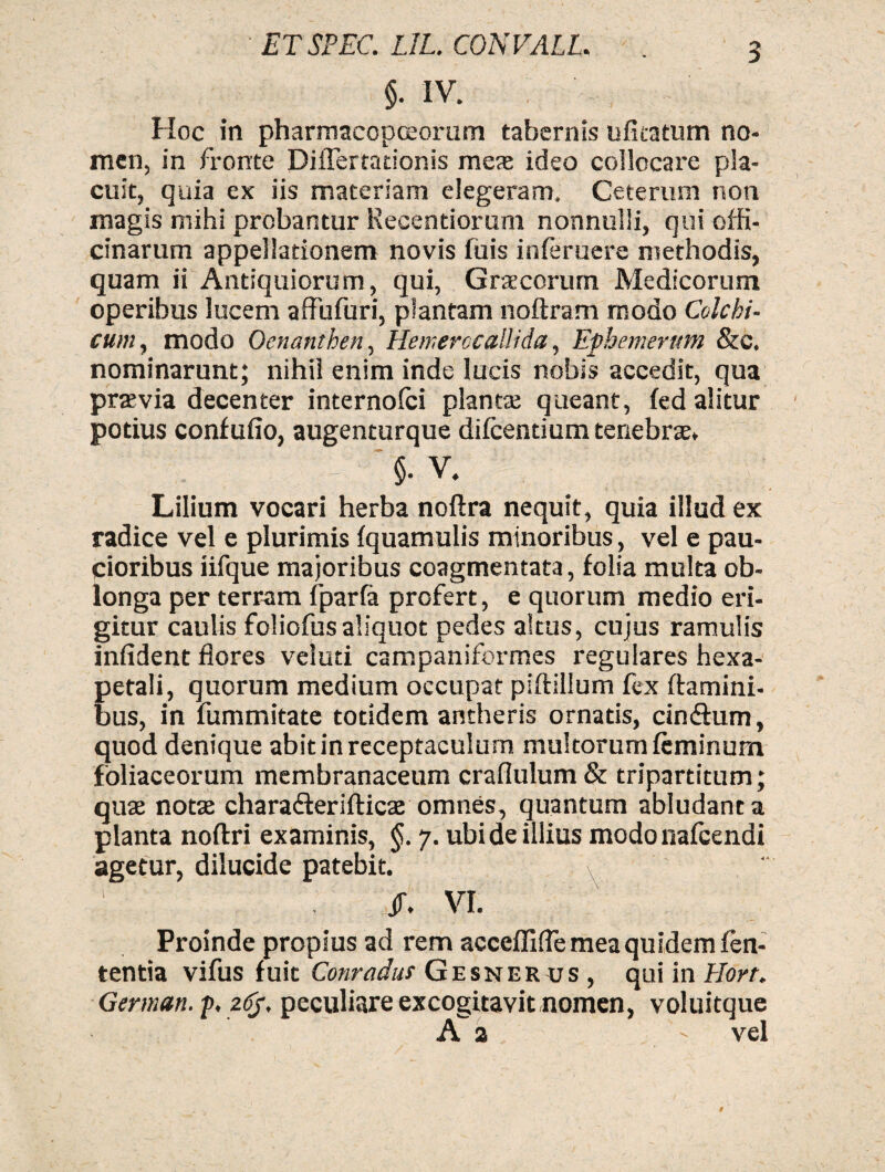 3 §. IV. Hoc in pharmacopcEoram tabernis ufitatum no¬ men, in fronte Diflerrationis mes ideo collocare pla¬ cuit, quia ex iis materiam elegeram» Ceterum non magis mihi probantur Reeentiorum nonnulli, qui offi¬ cinarum appellationem novis fuis inferuere methodis, quam ii Antiquiorum, qui, Graecorum Medicorum operibus lucem affufuri, plantam noftram modo Colchi¬ cum, modo Oenanthen, Hemerocallida, Ephemerum &c. nominarunt; nihil enim inde lucis nobis accedit, qua praevia decenter internofci plantae queant, fed alitur potius confufio, augenturque difcentium tenebrae. $• V. Lilium vocari herba noftra nequit, quia illud ex radice vel e plurimis fquamulis minoribus, vel e pau¬ cioribus iifque majoribus coagmentata, folia multa ob¬ longa per terram fparfa profert, e quorum medio eri¬ gitur caulis foliofusaliquot pedes altus, cujus ramulis infident flores veluti campaniformes regulares hexa- petali, quorum medium occupat piftillum fex flamini¬ bus, in fummitate totidem antheris ornatis, cindlum, quod denique abitin receptaculum multorum feminum foliaceorum membranaceum craflulum& tripartitum; quae notae charafterifticae omnes, quantum abludant a planta noftri examinis, 7. ubi de illius modonafcendi agetur, dilucide patebit. x ' /. VI. Proinde propius ad rem acceflifle mea quidem len¬ tentia vifus fuit Conradus Gesnerus, qui in Hort. German. j>, z<%. peculiare excogitavit nomen, voluitque A a ' vel