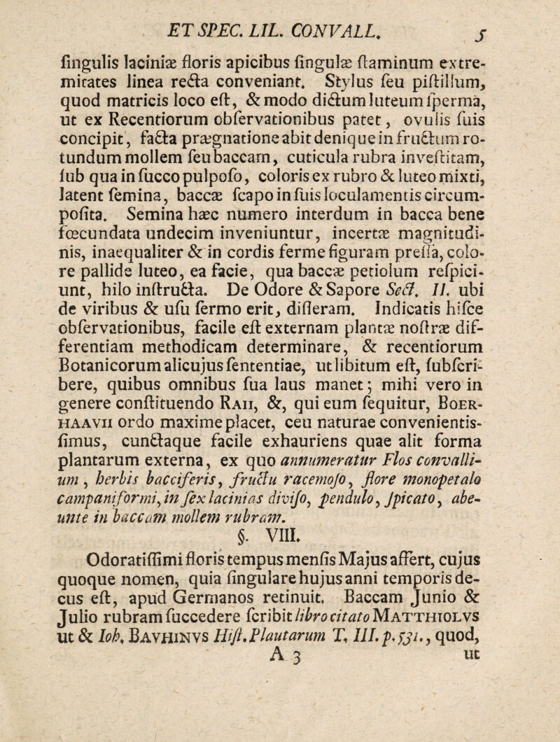 fingulis laciniae floris apicibus lingulae flaminum extre¬ mitates linea refta conveniant. Stylus (eu piftiilum, quod matricis loco eft, &modo didium luteum iperma, ut ex Recentiorum obfervationibus patet, ovulis fuis concipit , fa&a praegnatione abit denique in frudhim ro¬ tundum mollem feu baccam, cuticula rubra inveftitam, lub quainfuccopulpofo, coloris ex rubro & luteo mixti, latent (emina, baccae fcapo in fuis loculamentis circum- pofita. Semina haec numero interdum in bacca bene fecundata undecim inveniuntur, incertae magnitudi¬ nis, inaequaliter & in cordis ferme figuram prefia, colo¬ re pallide luteo, ea facie, qua baccae petiolum refpici- unt, hilo inftrutta. De Odore & Sapore Sed. II, ubi de viribus & ufu (ermo erit, difleram. Indicatis hifce obfervationibus, facile eft externam plantae noftrae dif¬ ferentiam methodicam determinare, & recentiorum Botanicorum alicujusfententiae, ut libitum eft, (ubfcrf bere, quibus omnibus fua laus manet; mihi vero in genere conftituendo Raii, &, qui eum fequitur, Boer- haavii ordo maxime placet, ceu naturae convenientis- fimus, cun&aque facile exhauriens quae alit forma plantarum externa, ex quo annumeratur Flos convalli¬ um , herbis bacciferis, fruclu racemojo, flore monopetalo c ampaniformiflin fex lacinias divijo, pendulo, Jpicato, abe- unte in baccam mollem rubram. §. VIII. Odoratiflimi floris tempus menfis Majus affert, cujus quoque nomen, quia Angulare hujus anni temporis de¬ cus eft, apud Germanos retinuit. Baccam Junio & Julio rubram fuccedere fcribit libro citato Matthiolvs Ut & Ioh, Bavhinvs Hi/i. Plautarum T, IILp.fjs., quod, A 3 ut