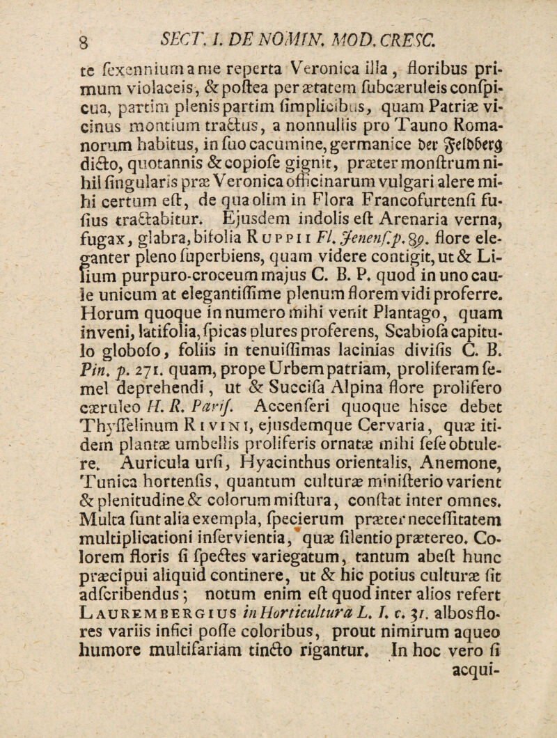 te (exennium a rue reperta Veronica ilia , floribus pri¬ mum violaceis, &poftea pera-tatem fubcaeruleis confpi- cua, partim plenispartim (implicibus, quam Patriae vi¬ cinus montium traftus, a nonnullis pro Tauno Roma¬ norum habitus, in fuo cacumine, germanice Der di&o, quotannis &copiofe gignit, praetermonftrumni¬ hil Angularis prae Veronica officinarum vulgari alere mi¬ hi certum eft, de quaolim in Flora FrancofurtenA fu- Aus tranabitur. Ejusdem indolis eft Arenaria verna, fugax, glabra, bifolia R u p p i i FI. pfenenf.p, Sp. Aore ele¬ ganter pleno fuperbiens, quam videre contigit, ut & Li¬ num purpuro-croceum majus C. B. P. quod in uno cau¬ le unicum at eiegantiAime plenum florem vidi proferre. Horum quoque in numero mihi venit Plantago, quam inveni, latifolia,fpicas plures proferens, Scabiofacapitu¬ lo globofo, foliis in tenuiflimas lacinias divifis C. B. Pin. p. 271. quam, prope Urbem patriam, proliferamfe- mel deprehendi, ut & Suecifa Alpina flore prolifero caeruleo H. R. Parij. Accenferi quoque hisce debet ThyiTelinurn R1 vini, ejusdemque Cervaria, quas iti¬ dem plantas umbellis proliferis ornatas mihi feA; obtule¬ re. Auricula urfi, Hyacinthus orientalis, Anemone, Tunica hortenfis, quantum culturae minifterio varient & plenitudine & colorum miftura, conftat inter omnes. Multa funt alia exempla, fpecierum prascer neceflitatem multiplicationi infervientia/qute filentiopraetereo. Co¬ lorem floris fi fpe&es variegatum, tantum abeft hunc praecipui aliquid continere, ut & hic potius culturas fit adlcribendus; notum enim eft quod inter alios refert Laurembergius hiHorticulturaL. J. c. 3/. albosflo- res variis infici pofie coloribus, prout nimirum aqueo humore multifariam tintfto rigantur. In hoc vero fi aequi-