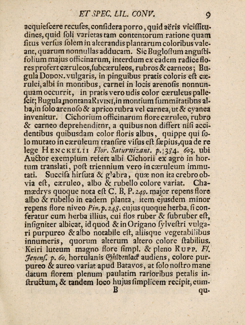 acquiefcere recufes, confidera porro, quid aeris viciflttu- dines,quid folj varietas tam contentorum ratione quam fltus verfus foldm in alterandis plantarum coloribus vale¬ ant, quarum nonnullas adducam. Sic Bugloflum angufti- folium majus officinarum, interdum ex eadem radice flo¬ res profert caeruleos,fubcaeruleos, rubros & carneos; Bu- gulaDoDON. vulgaris, in pinguibus pratis coloris eft cae¬ rulei, albi in montibus, carnei in locis arenofis nonnun- quam occurrit, in pratis vero udis color caeruleus palle- fcit; BugulajnontanaRiviNi,in montium fummitatibns al¬ ba,in folo arenofo & aprico rubra vel carnea, ut & cyanea invenitur. Cichorium officinarum flore caeruleo, rubro & carneo deprehenditur, a quibus non differt nili acci¬ dentibus quibusdam color floris albus, quippe qui fo- lo mutato in caeruleum tranfire vifus eft ftepius,qua de re lege Henckelii Flor. Saturnizant. p.;3^4. tfo]. ubi Auftor exemplum refert albi Cichorii ex agro in hor¬ tum translati, poft triennium vero in caeruleum immu¬ tati. Succifa hirfuta & glabra, quae non ita crebro ob¬ via eft, cxruleo, albo & rubello colore variat. Cha- maedrys quoque nota eft C. B. P.249. major repens flore albo & rubello in eadem planta, item ejusdem minor repens flore niveo Pin.p. 24$. cujus quoque herba, fi con¬ feratur cum herba illius, cui flos ruber & fubruber eft, infigniter albicat, id quod & in Origano fylveftri vulga¬ ri purpureo &albo notabile eft, aliisque vegetabilibus innumeris, quorum alterum altero colore flabilius. ' Keiri luteum magno flore fimpl. & pleno Rupp. 37. Ifenenf. p. 60. hortulanis 0ult>?nfacf audiens, colore pur¬ pureo & aureo variat apud Batavos, at folo noftro mane datum florem plenum paulatim rarioribus petalis in- ftru&um, & tandem loco hujus fimplicem recipit, eum- B qu-