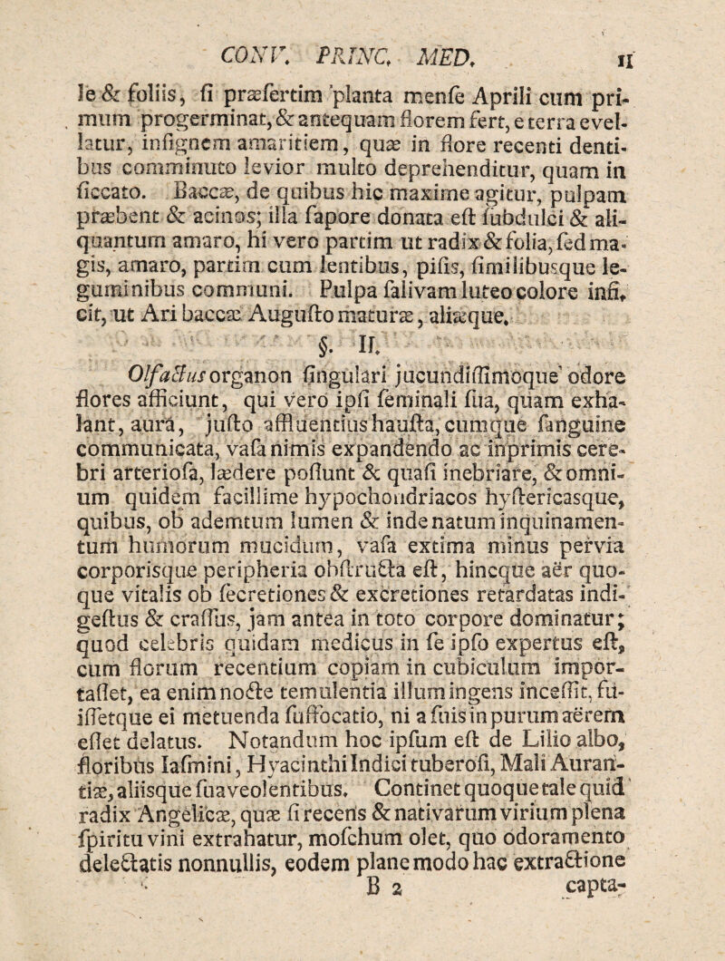 CONV. PRINC, MED. « le & foliis, fi prsfertim 'planta menfe Aprili cum pri- , mnm progerminat, & antequam florem fert, e terra evel¬ latur, infignem amaritiem, quae in flore recenti denti¬ bus comminuto levior multo deprehenditur, quam in fiecato. B aecae, de quibus hic maxime agitur, pulpam pfaebent & acinos; ilia fapore donata eft fubdulci & ali¬ quantum amaro, hi vero partim ut radix & folia, fed ma¬ gis, amaro, partim cum lentibus, pifis, fimilibusque le¬ guminibus communi. Pulpa falivam luteo colore infi, cit, ut Ari bacca: Augufto maturae, ateeque, §. a Olfaltusorganon lingulari jucundiffintoque’odore flores afficiunt , qui vero ipfi feminali fua, quam exha¬ lant, aura, jufta affluentius haufta,cumque fanguine communicata, vafa nimis expandendo ac inprimls cere¬ bri arteriofa, ludere poflunt & quafi inebriare, & omni¬ um quidem facillime hypochondriacos hyftericasque, quibus, ob ademtum lumen & inde natum inquinamen¬ tum humorum mucidum, vafa extima minus pervia corporisque peripheria obftrufta eft, hincque aer quo¬ que vitalis ob lecretiones& excretiones retardatas indi- geftus & craftus, jam antea in toto corpore dominatur; quod celebris quidam medicus in fe ipfo expertus eft, cum florum recentium copiam in cubiculum impor- taflet, ea enimno&e temulentia illum ingens inceffit, fu- ifletque ei metuenda fuffocatio, ni a fuis in purum aerem eflet delatus. Notandum hoc ipfum eft de Lilio albo, floribus Iafmini, Hyacinthilndici tuberofi, Mali Aurari- tiae, aliisque fuaveolentibus. Continet quoque tale quid radix Angelicae, quae fi recenis & nativarum virium plena fpiritu vini extrahatur, mofchum olet, quo odoramento deleiftatis nonnullis, eodem plane modo hac extrafHone B a capta-