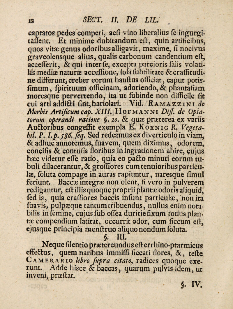 captatos pedes comperi, aefi vino liberalius fe ingurgi- taflent. Et minime dubitandum eft, quin artificibus, quos vitae genus odoribus alligavit, maxime, fi nocivus graveolensque alius, qualis carbonum candentium eft, accefferit, & qui inter fe, excepta parcioris falis volati¬ lis mediae naturas acceflione, folafubtilitate &craffitudi- ne differunt,creber eorum hauftus officiat, caput potis- fimum, fpirituum officinam, adoriendo, & phantafiam moresque pervertendo, ita ut fubinde non difficile fit cui artiaddi&i fint,hariolari. Vid. Ramazzini de Morbi i Artificum cap. XIII. Hofmanni DiJJ. de Opta¬ torum operandi ratione §. 20, & quae praeterea ex variis Au&oribus congeilit exempla E. Koenig R. Veget a- bil. P. I. p.jStf. feq. Sed redeamus ex diverticulo in viam, & adhuc annotemus, fuavem, quem diximus, odorem, concifis & contufis floribus iningrationem abire, cujus haec videtur efle ratio, quia eo pa£to minuti eorum tu¬ buli dilacerantur, & groffiores cum tenuioribus particu¬ lae, foluta compage in auras rapiuntur, naresque fimul feriunt. Baccae integrae non olent, fi vero in pulverem redigantur, eft illis quoque proprii plantae odoris aliquid, fed is, quia craffiores baccis infunt particulae, non ita fuavis, pulpaeque tantum tribuendus, nullus enim nota¬ bilis in femine, cujus fub oflea duritie fixum totius plan¬ tae compendium latitat, occurrit odor, cum ficcum eft, ejusque principia menftruo aliquo nondum foluta. §. III. Neque filentio praetereundus eft errhino-ptarmicus effe&us, quem naribus immiffi ficcati flores, &, tefte Camerario libro fupra citato, radices quoque exe- runt. Adde hisce & baccas, quarum pulvis idem, ut inveni, praeftat. ' §■ IV.