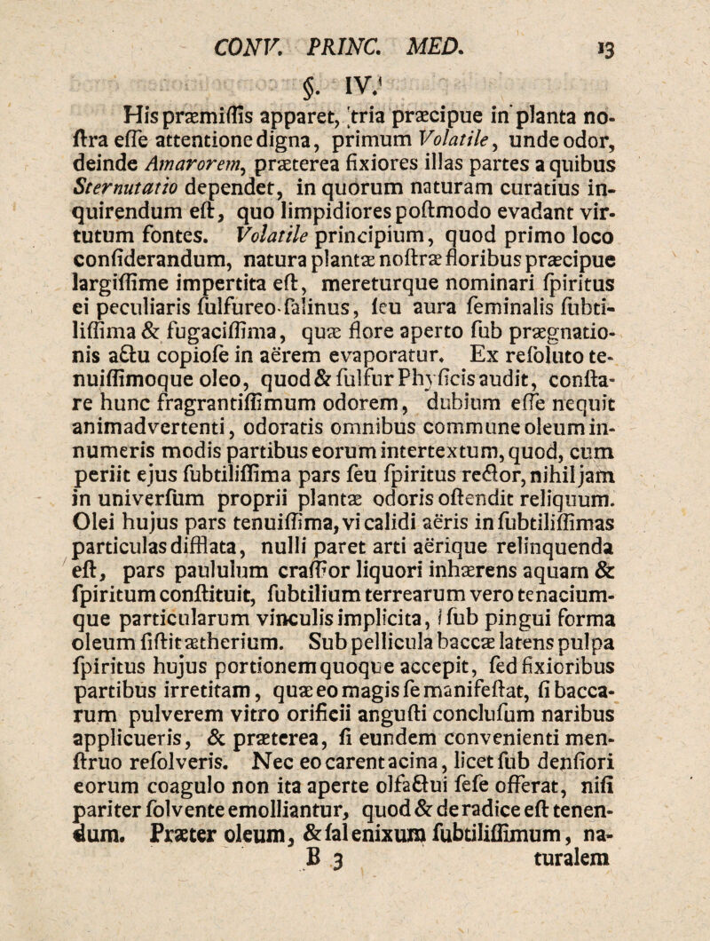 §. m His praemittis apparet, tria praecipue in' planta no- ftra effle attentione digna, primum Volatile, unde odor, deinde Amarorem, praeterea fixiores illas partes a quibus Sternutatio dependet, in quorum naturam curatius in¬ quirendum eft, quo limpidiores poftmodo evadant vir¬ tutum fontes. Volatile principium, quod primo loco confiderandum, natura plantae noftrae floribus praecipue largiflime impertita eft, mereturque nominari fpiritus ei peculiaris fulfureo-falinus, ieu aura feminalis fubti- liffima & fugaciflima, quae flore aperto fub praegnatio¬ nis a&u copiofe in aerem evaporatur. Ex refoluto te- nuiflimoque oleo, quod & fulfur Phy ficis audit, confla¬ re hunc fragrantifiimum odorem, dubium efle nequit animadvertenti, odoratis omnibus commune oleum in¬ numeris modis partibus eorum intertextum, quod, cum periit ejus fubtilifiima pars feu fpiritus redor, nihil jam in univerfum proprii plantae odoris oftendit reliquum. Olei hujus pars tenuiffima, vi calidi aeris infubtiliffimas particulas difflata, nulli paret arti aerique relinquenda eft, pars paululum craffior liquori inhaerens aquam & fpiritum conftituit, fubtilium terrearum vero tenacium¬ que particularum vinculis implicita, i fub pingui forma oleum fiftitastherium. Sub pellicula baccte latens pulpa fpiritus hujus portionem quoque accepit, fed fixioribus partibus irretitam, quae eo magis femanifeftat, fi bacca¬ rum pulverem vitro orificii angufti conclufum naribus applicueris, & praeterea, fi eundem convenienti men- ftruo refolveris. Nec eo carent acina, licet fub denfiori eorum coagulo non ita aperte olfafiui fefe offerat, nifi pariter folvente emolliantur, quod & de radice eft tenen¬ dum. Praeter oleum, &fal enixum fubtiliffimum, na- B 3 turalem