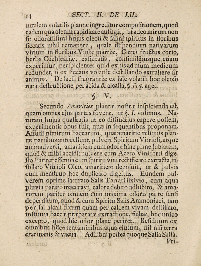 turalem volatilis plantae ingreditur cornpofitionern, quod eadem qua oleum rapiditate aufugit, ut adeo mirum non iit odoratiflimi hujus oleofi & falini fpiritus in floribus ficcatis nihil remanere , quale difpendium nativarum virium in floribus Violae martiae, Citrei fru&us corio, herba Cochlearia;, es ficcatis , confimilibusque etiam experimur, perfpicientes quid ex iisadufum medicum redundet, fi ex ficcatis volatile deftillando extrahere fit animus. De facili fragrantia; ex fale volatili hoc oleofo natae deftruftione per acida & alcalia, §.feq. ager. §. V. Secundo Amarities plantae noftrte infpicienda eft, quam omnes ejus partes fovent, ut §. I. vidimus. Na¬ turam hujus qualitatis ut eo diftin&ius capere poflem, experimentis opus fuit, qux in fequentibus proponam. Affudi nimirum baccarum, quae amaritie reliquis plan¬ tae partibus antecellunt, pulveri Spiritum Vitrioli, atque animadverti, amaritiem cum odore hinc plane fu bi a tam, quod & mihi accidit pulvere cum Aceto Vini forti dige- /to.Pariter effentia cum fpiritu vini reftificato extra£la,in- flillato Vitrioli Oleo, amaritiem depofuit, ut & pulvis cum menftruo hoc duplicato digeffus. Eundem pul¬ verem optime faturato Salis Tartari lixivio, cum aqua pluvia parato maceravi, calore debito adhibito, & ama¬ rorem-pariter omnem dum maxima odoris parte fenfi deperditum, quod & cum Spiritu Salis Ammoniaci, tam per fal alcali fixum quam per calcem vivam deftillato, inftituta baccx praeparatae extra ttione, fiebat, hoc unico excepto , quod hic odor plane periret. Refiduum ex omnibus hifee tentaminibus aqua elutum, nil ni fi terra eiat inanis & vacua, AdhibuipofteaquoqueSaliaSalfa. Pri-