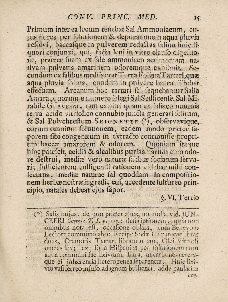 Primum interea locum tenebat Sal Ammoniacum, cu¬ jus flores per folutionern & depuradonem aqua pluvia refolvi, baccafque in pulverem reda£las fidino huic li¬ quori conjunxi, qui, fabia leni in vitro claufo digeftio- ne, praeter firam ex fale ammoniaco acrimoniam, na¬ tivam pulveris amaritiem odoremque exhibuit. Se¬ cundum ex falibus mediis erat Terra FoliataTartari.quas aqua pluvia foluta, eundem in pulvere baccae fiftebat effe&um. Arcanum hoc tartari fal fequebantur Salia Amara,quorum e numerofelegiSal Sedlicenfe,Sal Mi¬ rabile Glavbejii, tam exnitri quam ex faiiscommunis terra acido vitriolico connubiojunfta generari folitum, & Sal Polychreftum Seignette (*), obfervavique, eorum omnium folutionern, eadem modo praeter, fa- porem fibi congenitum in extracto continuifle propri¬ um baccte amarorem & odorem. Quoniam itaque hincpatefcit, acidis & alcalibus puris amarum cum odo¬ re deftrui, mediae vero natura: falibus fociatum ferva- ri; fufficientem colligendi rationem videbar mihi con- fecutus , media: naturae fal quoddam in compofitio- nem herbte noftrae ingredi, cui, accedente fulfureo prin¬ cipio, natales debeat ejus fapor. §. Vi. Tertio (*) Salis hujus: de quo prseter alios, nonnulla vid.JUN- CKERI Chemia T. I, p. //7.: descriptionem, quia non omnibus nota efl, occafione oblata, cum Benevolo Lectore communicabo: Recipe Sodte Hifpanicae libras duas, Cremoris Tartari libram unam, Olei Vitrioli uncias fex; ex foda Hifpanica per folutionern cum aqua communi fac lixivium, filtra, ut carbones cetera- que ei inhaerentia heterogenea feparentur. Huic lixi¬ vio vafi ferreo infufb, ad ignem bullienti, adde paulatira. ■ ere