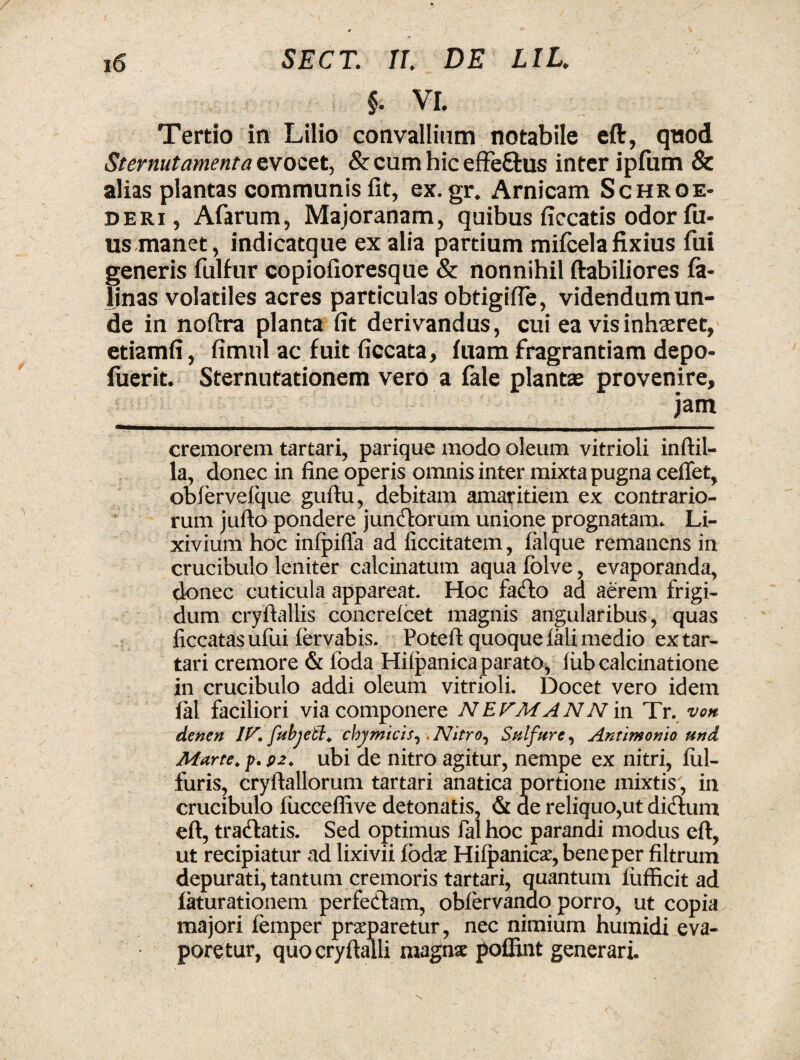 §. VI. Tertio in Lilio convallium notabile eft, quod Sternutamenta cvoeet, & cum hic effe&us inter ipfum & alias plantas communis fit, ex. gr. Arnicam Schroe- deri, Afarum, Majoranam, quibus ficcatis odor fil¬ us manet, indicatque ex alia partium mifcela fixius fui generis fulfur copiofioresque & nonnihil ftabiliores fe¬ linas volatiles acres particulas obtigifle, videndum un¬ de in noftra planta fit derivandus, cui ea vis inhaeret, etiamfi, fimul ac fuit ficcata, fuam fragrantiam depo- fuerit. Sternutationem vero a fale plantae provenire, jam cremorem tartari, parique modo oleum vitrioli inftil- la, donec in fine operis omnis inter mixta pugna ceffet, obiervefque guftu, debitam amaritiem ex contrario¬ rum jufto pondere juncorum unione prognatam. Li¬ xivium hoc infpifla ad ficcitatem, falque remanens in crucibulo leniter calcinatum aqua folve, evaporanda, donec cuticula appareat. Hoc facfto ad aerem frigi¬ dum cryftallis concrefcet magnis angularibus, quas ficcatas ufiii iervabis. Poteft quoque fali medio ex tar¬ tari cremore & foda Hiipanica parato^ iubcalcinatione in crucibulo addi oleum vitrioli. Docet vero idem lai faciliori via componere N E PMANN in Tr. voh denen IF. fubjetl. chy micis ^. NitrOj Sui fur e, Antimonio und Marte, p. p2. ubi de nitro agitur, nempe ex nitri, ful- furis, cryftallorum tartari anatica portione mixtis, in crucibulo iiicceflive detonatis, & de reliquo,ut didlum eft, traflatis. Sed optimus fal hoc parandi modus eft, ut recipiatur ad lixivii iodx Hifpanicae, bene per filtrum depurati, tantum cremoris tartari, quantum fufficit ad iaturationem perfedtam, obiervanao porro, ut copia majori femper prseparetur, nec nimium humidi eva¬ poretur, quocryftalli magnae poflint generari.