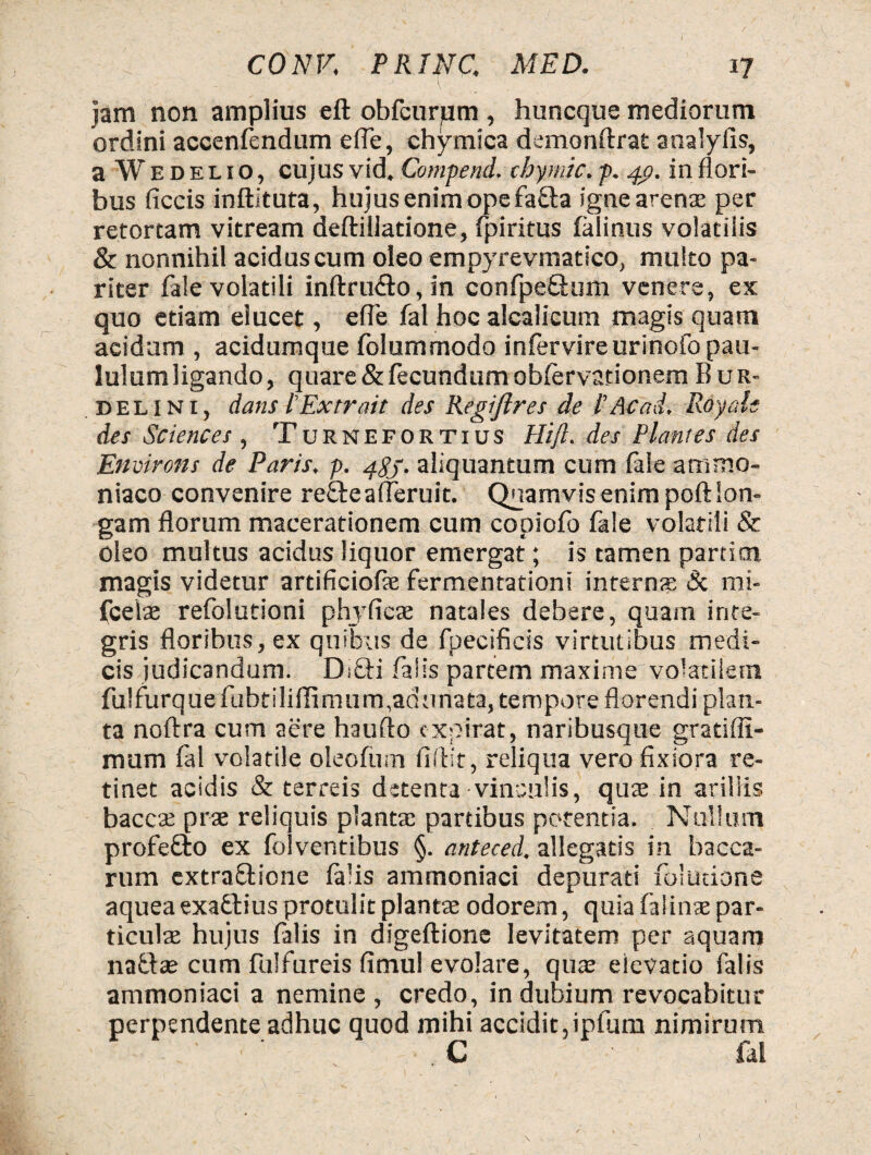 jam non amplius eft obfcurum , huncqus mediorum ordini accenfendum e fle, chymica demonftrat analyils, a Wedelio, cujus vid. Comperni, chymlc. p. in flori¬ bus ficcis inftituta, hujus enim ope fafta igne arens per retortam vitream deftillatione, fpiritus falinus volatilis & nonnihil acidus cum oleo empyrevmatico, multo pa¬ riter fale volatili inftru&o, in confpe&um venere, ex quo etiam elucet, efle fal hoc alcalicum magis quam acidum , acidumque folummodo infer vire urinofo pau- lulumligando, quare & fecundum obfervationem Bur- delini, dans l'Extr ait des Regiftres de t Ac ai. Rdyo.lt des Sciences , Turnefortius Hi fi. des Plantes des Environs de Paris, p. 483. aliquantum cum fale arnmo- niaco convenire re£te afleruit. Quamvis enim poft lon¬ gam florum macerationem cum copiofo fale volatili & oleo multus acidus liquor emergat; is tamen partior magis videtur artificiofae fermentationi internae Sc mi- fcelas refolutioni phjTfieae natales debere, quam inte¬ gris floribus, ex quibus de fpecifieis virtutibus medi¬ cis judicandum. D:£bi falis partem maxime volatilem fulfurque fubtiliffimum,adunata, tempore florendi plan¬ ta noftra cum aere haufto cxpirat, naribusque gratifli- nuim fal volatile oleofmn fiflir, reliqua vero fixiora re¬ tinet acidis & terreis detenta vinculis, quas in ariliis bacca: prae reliquis plantae partibus potentia. Nullum profefto ex fo!ventibus §. anteced. allegatis in bacca¬ rum extraftione falis amtnoniaci depurati foludone aquea exattius protulit planta odorem, quia faiinae par¬ ticulae hujus falis in digeftione levitatem per aquam nabtae cum fulfureis fimul evolare, quas elevatio falis ammoniaci a nemine , credo, in dubium revocabitur perpendente adhuc quod mihi accidit,ipfum nimirum ■ ■ ’ C fal