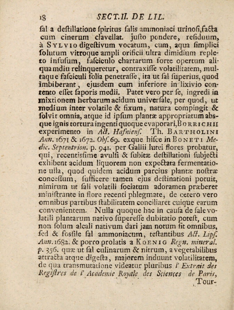 '' „vtc ' • , , - . lal a deftillatione fpiritus falis ammoniaci urino/i,facta cum cinerum clavellat. jufto pondere, refiduum, a S Ylvio digeftivum vocatum, cum, aqua fimplici folutum vitroque ampli orificii ultra dimidium reple¬ to infulum, fafciculo chartarum forte opertum ali¬ quamdiu relinqueretur, contraxiffe volatilitatem, mul¬ taque fafciculi folia penetrafle, ita ut lal fuperius, quod imbiberant, ejusdem cum inferiore in lixivio con¬ tento eiTet faporis medii. Patet vero per fe, ingredi in mixtionem herbarum acidum univerlale, per quod, ut medium inter volatile & fixum, natura compingit & lolvit omnia, atque id ipfum plantse appropriatum abs¬ que ignis tortura ingenti quoque evaporari,B o r k i c h ii experimento in AB. Hafnienf. Th. Bartholini Ann. 1671 & 1672. Obf.69. exque hiice in Boneti Me¬ die. Septentrion. p. 941. per Gallii lutei flores probatur, qui, recentisfime avulfi & fuhitse deftillationi fubjefiti exhibent acidum liquorem non expeftata fermentatio- ne ulla, quod quidem acidum parcius plantae noftras conceffum, lufficere tamen ejus deftinationi potuit, nimirum ut fali volatili fociatum adoramen praeberet miniftrante in flore recenti phlegmate, de cetero vero omnibus partibus Habilitatem conciliaret cuique earum convenientem. Nulla quoque hac in caufa de fale vo¬ latili plantarum nativo fuperefle dubitatio poteft, cum non foltim alcali nativum dari jam notum fit omnibus, fed & fosfile fal ammoniacum, teftantibus AB. Lipf. Ann. 1682. & porro prolatis a Koenig Regn. mineral. p. 356. qute ut lal culinarum & nitrum, a vegetabilibus attra&a atque digefta, majorem induunt volatilitatem, de qua transmutatione videatur pluribus /’ Extrait des Regijlres de l’ Academe Royale aes Sciences de Paris, , Tour-