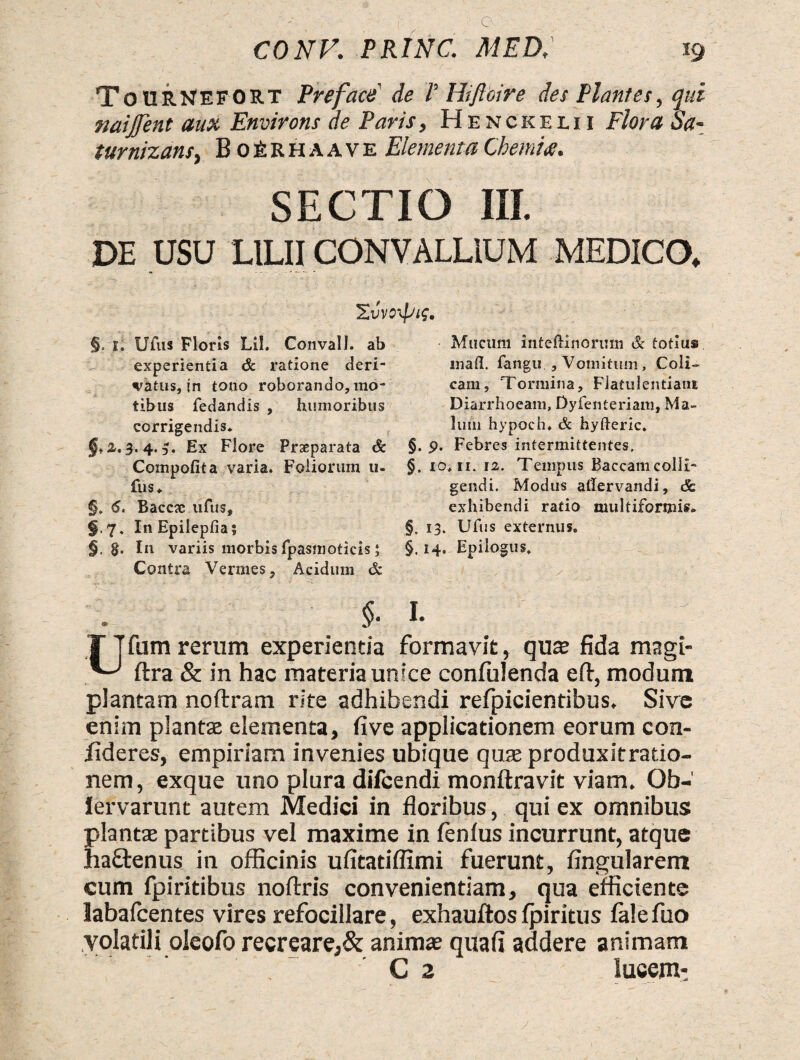 ToURNEFORT Preface de T Hifloire des Plantes, qui naijjent aux Environs de Paris, Henckelii Flora Sa- turnizans, BoRrhaave Elementa Chemia. SECTIO III. DE USU LILII CONVALLIUM MEDICO, ZvvoxpiC. §, t, Ufus Floris LiL Convall. ab experientia & ratione deri¬ vatus, jn tono roborando, mo¬ tibus fedandis , humoribus corrigendis* §fZ, 3.4.3. Ex Flore Prseparata & Compofita varia. Foliorum 11- fus* §. 6. Baccjc ufus, §.7. In Epilepfiai §. §. In variis morbis fpasmoticis; Contra Vermes 5 Acidum & $• 1. fum rerum experientia formavit, qute fida magi- ftra & in hac materia unice confidenda eft, modum plantam noftram rite adhibendi refpicientibus. Sive enim plantas elementa, five applicationem eorum con¬ fideres, empiriam invenies ubique quse produxitratio- nem, exque uno plura difcendi monftravit viam. Ob- lervarunt autem Medici in floribus, qui ex omnibus: plantae partibus vel maxime in fenfus incurrunt, atque ha£tenus in officinis ufitatiflxmi fuerunt, Angularem cum fpiritibus noftris convenientiam, qua efficiente labafcentes vires refocillare, exhauftos fpiritus fale fuo volatili oleofo recreare,& animae quafi addere animam G 2 lucem: Mucum inteftinorum & totius mad. fa-ngu. 9 Vomitum, Coli¬ cam, Tormina, Flatulentiam Diarrhoeam, Dyfenteriam, Ma¬ lum hypoeh. & hyfteric. §. 9. Febres intermittentes, §. io* 11. 12. Tempus Baccamcolli¬ gendi. Modus allervandi, & exhibendi ratio multiformis» §. 13. Ufus externus. §. 14. Epilogus,