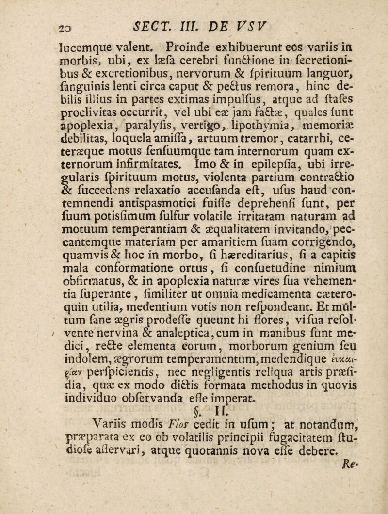 lucemque valent. Proinde exhibuerunt eos variis in morbis, ubi, ex Iasia cerebri funttione in fecretioni- bus & excretionibus, nervorum & Ipirituum languor, fanguinis lenti circa caput & pe£tus remora, hinc de¬ bilis illius in partes extimas impulfus, atque ad ftafes proclivitas occurrit, vel ubi eas jam faftae, quales lunt apoplexia, paralyfis, vertigo, lipothymia, memoriae debilitas, loquela amifla, artuum tremor, catarrhi, ce- terseque motus fenliiumque tam internorum quam ex¬ ternorum infirmitates. Imo & in epilepfia, ubi irre¬ gularis fpirituum motus, violenta partium contra&io & fuccedens relaxatio acculanda eft, ufus haud con¬ temnendi antispasmotici fuifle deprehenfi funt, per fuum potislimum fulfur volatile irritatam naturam ad motuum temperantiam & aequalitatem invitando, pec- cantemque materiam per amaritiem fuam corrigendo, quamvis & hoc in morbo, fi hsereditarius, fi a capitis mala conformatione ortus, fi confuetudine nimium obfirmatus, & in apoplexia naturae vires fua vehemen¬ tia fuperante, fimiliter ut omnia medicamenta ctetero- quin utilia, medentium votis non refpondeant. Et mili¬ tum fane aegris prodefle queunt hi flores, vi fua refol- vente nervina & analeptica,cum in manibus funt me¬ dici, refte elementa eorum, morborum genium feu indolem, aegrorum temperamentum,medendique ivaou- efuv perfpicientis, nec negligentis reliqua artis praefi- dia, quae ex modo di£tis formata methodus in quovis individuo obfervanda efle imperat. ' §. H. Variis modis Flor cedit in ulum; at notandum, praeparata ex eo ob volatilis principii fugaciratem ftu- diole aflervari, atque quotannis nova elfe debere. Re-