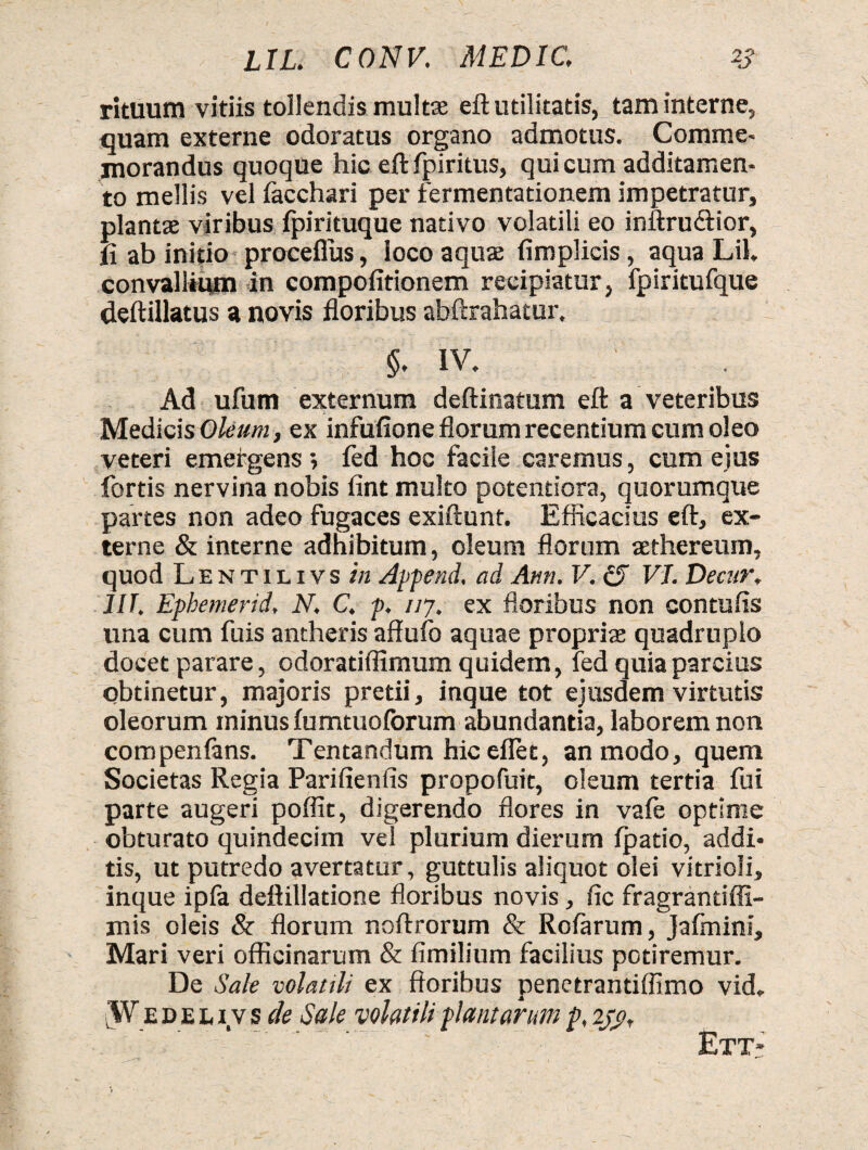 rituum vitiis tollendis multae efl utilitatis, tam interne, quam externe odoratus organo admotus. Comme- inorandus quoque hic eft fpiritus, qui cum additamen¬ to mellis vel facchari per fermentationem impetratur, plantas viribus fpirituque nativo volatili eo inftru&ior, fl ab initio proceflus, loco aquae fimplicis, aqua Lil. convallium in compofitionem recipiatur, fpiritufque deftillatus a novis floribus abftrahatur, §. IV. Ad ufum externum deftinatum eft a veteribus Medicis Oleum, ex infufione florum recentium cum oleo veteri emergens ; fed hoc facile caremus, cum ejus fortis nervina nobis fint multo potentiora, quorumque partes non adeo fugaces exiftunt. Efficacius eft, ex¬ terne & interne adhibitum, oleum florum sethereum, quod Lentilivs in Append, ad Ann. V. £T VI. Decur, IIT. Ephemerid, N. C. p. 117. ex floribus non contufis una cum fuis antheris affufo aquae proprias quadruplo docet parare, odoratiffimum quidem, fed quia parcius obtinetur, majoris pretii, inque tot ejusdem virtutis oleorum minus fumtuoforum abundantia, laborem non compenfans. Tentandum hiceflet, an modo, quem Societas Regia Parifienlis propofuit, oleum tertia fui parte augeri poffit, digerendo flores in vafe optime obturato quindecim vel plurium dierum fpatio, addi¬ tis, ut putredo avertatur, guttulis aliquot olei vitrioli, inque ipfa deftillatione floribus novis, fic fragrantiffi- mis oleis & florum noftrorum & Rofarum, Jafmini, Mari veri officinarum & fimilium facilius potiremur. De Sale volatili ex floribus penetrantiffimo vid. Wedeliys de Sale volatili plantarum p, 230. Ett«