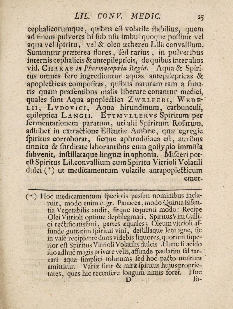 cephalicorumque, quibus eft volatile flabilius, quem ad finem pulveres hi fub ufu imbui quoque poffhnt vel aqua vel fpiritu, ve! & oleo aethereo Lilii convallium. Sumuntur praeterea flores, fed rarius , in pulveribus internis cephalicis & antepilepticis, de quibus inter alios vid. Charas in Pharmacopoeia Regia. Aqua & Spiri¬ tus omnes fere ingrediuntur aquas antepilepticas & apople&icas compofitas, quibus naturam tam a futu¬ ris quam pnefentibus malis liberare conantur medici, quales funt Aqua apople&ica Zwelferi, Wede- l i i , L vdovici, Aqua hirundinum, carbunculi, epileptica Langii. Ettmvllervs Spiritum per fermentadonem paratum, uti alii Spiritum Rofarum, adhibet in extraftione Edendae Ambrae, quae egregie fpiritus corroborat, ficque aphrodifiaca eft, auribus tinnitu & fur ditate laborantibus cum goflypio immifla fubvenit, inftillataque linguae in aphonia. Mifceri pot- eft Spiritus Lil.convallium cum Spiritu Vitrioii Volatili dulci (*) ut medicamentum volatile antapople&icum emer- (*) Hoc medicamentum fpeciolis pasfim nominibus incla¬ ruit , modo enim e. gr. Panacea, modo Quinta Eden¬ tia Vegetabilis audit, fitque fequenti modo: Recipe Olei Vitrioii optime dephlegmati, Spiritus Vini Galli¬ ci reidificatislimi, partes aequales; Oleum vitrioii af¬ funde guttatim ipiritui vini, deftillaque leni igne, fic in vale recipiente duos videbis liquores, quorum lupe- - rior eft SpiritusVitrioliVolatilisdulcis .Hunc fi acido fuo adhuc magis privare velis, affunde paulatim fal tar- tari aqua limplici lblutum; fed hoc patfto multum amittitur. Varix funt & mirat fpiritus hujus proprie¬ tates , quas hic recenfere longum nimis foret. Hoc D fo-