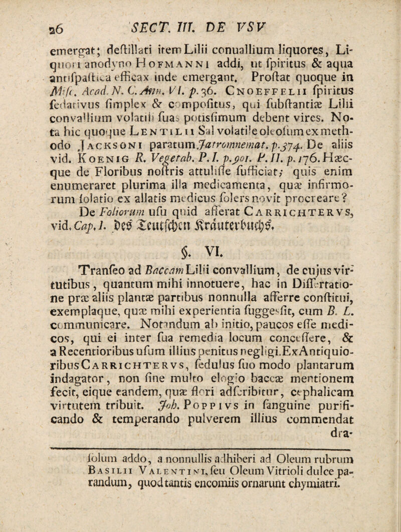 , v , 'v \ ’ . ^ > v emergat; deftillati itero Lilii conuallium liquores, Li¬ quori anodvno Hofmanni addi, ut fpiritus & aqua antifpattita efficax inde emergant. Prodat quoque in Mfi. Acad. N. C. Jmi, VI. p.36. Cnoeffelu fpiritus fedativus fimplex &■ comppfitus, qui fubftantite Lilii convallium volatili fu a 3 potisfimum debent vires. No¬ ta hic quoque Lentilu Sal volatile oltolum ex meth¬ odo Jacksoni paratum Jatromnemat, P.J74. De aliis vid. Koenig R. Vegerab. P.l. p.goi. P.II. p./76.Hsc- que de Floribus noftris attuhde fufficiat,- quis enim enumeraret plurima illa medicamenta, qua infirmo¬ rum lolatio ex allatis medicus folersnovit procreare? De Foliorum ufu quid afferat Carrichtervs, vid. Caj>, 1. .Des' Xeutfc&cn jvmuter&u$& §. VI. Tranfeo ad Buccam Lilii convallium, de cujus vir; tutibus , quantum mihi innotuere, hac in Diff rratiO- ne prte aliis plantae partibus nonnulla afferre conditui, exemplaque, quae mihi experientia fuggeffit, cum B. L. communicare. Notandum ab initio, paucos ede medi¬ cos, qui ei inter fua remedia locum concedere, & a Recemioribus ufum illius penitus negligi.ExAntiquio- yibusCarrichter vs, fcdulus fuo modo plantarum indagator, non dne multo elogio bacca; mentionem fecit, eique eandem, qus dori adfcribitur, cephalicam virtutem tribuit. $oh, Popp 1 vs in fanguine purifi¬ cando & temperando pulverem illius commendat dra* iolum addo, a nonnullis adhiberi ad Oleum rubrum Basilii VALENTiMi.feu Oleum Vitrioli dulce pa¬ randum, quod tantis encomiis ornarunt chymiatri.