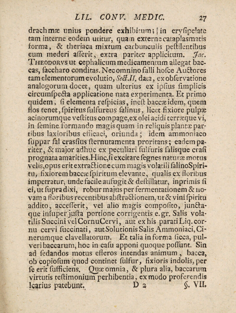 drachmae unius pondere exhibitum; | in eryfipehte tam interne eodem utitur, quam externe cataplasmatis forma, & theriaca mixtum carbunculis peftilentibus eum mederi aderit, extra pariter applicitum, $ac. Theodorvs ut cephalicum medicamentum allegat bac- cas, faccharo conditas. Necomnino falli hofce Au&ores tam elementorum evolutio, SeB.If, data, exobfervatione analogorum docet, quam ulterius ex ipfius fimplicis circumfpefta applicatione nata experimenta. Et primo quidem, fi elementa refpicias, ineft baccaeidem, quem flos tenet,fpiritusfulfureus falinus, licet fixiore pulpae acinorumque veftitus compage,ex olei acidi terraeque vi, in femine, formando magis quam in reliquis plantae par¬ tibus laxioribus efficaci, oriunda; idem ammoniaco fuppar fal crasfius fternutamenta proritans; eadem pa¬ riter , & major adhuc ex peculiari fulfuris falisque crafi prognata amarities,Hinc,fi excitare fegnes naturae motus velis,opus erit extraflione cum magis volatili falinoSpiri- tu, fixiorem baccsfpiritum elevante, qualis ex floribus impetratur, unde facile aufugit & deftiilatur, inprimis fi ei, ut fupradixi, robur majus per fermentationem & no¬ vam a floribus recentibus abftraSfionem, ut & vini fpiritu addito, acceflerit, vel alio magis compofito, junfta- que infuper jufta portione corrigentis e.gr. Salis vola¬ tilis Succini velCornuCervi, aut ex his parati Liq. cor¬ nu cervi fuccinati, autSolutionis Salis Ammoniaci, Ci¬ nerumque clavellatorum. Et talia informa ficca, pul¬ veri baccarum, hoc in cafu apponi quoque poflunt. Sin ad fedandos motus efferos intendas animum , bacca, ob copiofum quod continet fulfur, fixioris indolis, per fe erit fufficiens. Quae omnia, & plura alia, baccarum virtutis teftimonium perhibentia, ex modo proferendis Icarius patebunt. D 3 §. VII»