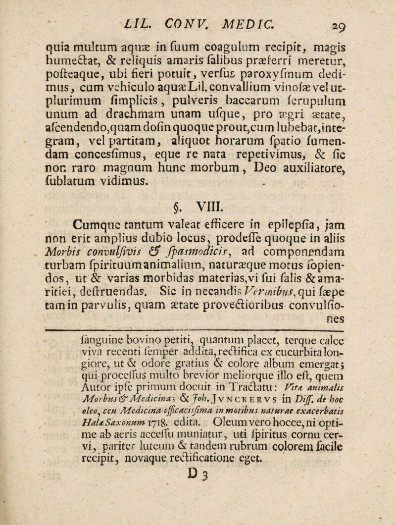 quia multum aquas in fuum coagulum recipit, magis humectat, & reliquis amaris ialibus proferri meretur, pofteaque, ubi fieri potuit, verfus paroxyfmum dedi¬ mus, cum vehiculo aquaeLil. convallium vinoiasvelut- plurimum fimplicis, pulveris baccarum icrupulum unum ad drachmam unam ufque, pro trgri state, afcendendo,quam dofin quoque prout,cum !ubebat,inte- gram, vel partitam, aliquot horarum fpatio fumen- dam concesfimus, eque re nata repetivimus, & fic nor. raro magnum hunc morbum, Deo auxiliatore, fublatum vidimus. §. VIII. Cumque tantum valeat efficere in epilcpfia, jam non erit amplius dubio locus, prodeile quoque in aliis Morbis convulfivis & fpasmodicis, ad componendam turbam fpirituumanimaiium, naturasque motus ibpien- dos, ut & varias morbidas materias,vi fui falis & ama¬ ritiei, deftruendas. Sic in necandis Vermibus, qui faepe tam in parvulis, quam state provedicribus convulfio- nes fanguine bovino petiti, quantum placet, terque calce viva recenti lemper addita, redifica ex cucurbita lon¬ giore, ut & odore gratius & colore album emergat; qui procelfus multo brevior meliorque illo eft, quem Autor ipfe primum docuit in Tradatu: Vitei animalis Morbus & Medicina-, & Joh. JvNCKERVS in Diff. de hoc oleo, ceti Medicina eff.cacisjhna in motibus naturae exacerbatis Hala Saxonum 1718. edita. Oleum vero hocce, ni opti¬ me ab aeris acceffu muniatur, uti Ipiritus cornu cer¬ vi, pariter luteum & tandem rubrum colorem facile recipit, novaque redificatione eget. D 3