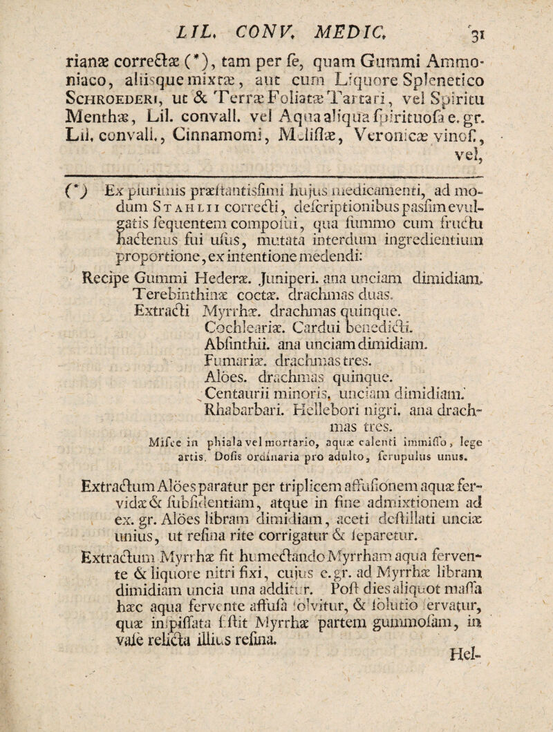 rianx corre&se (*), tam per fe, quam Gummi Ammo- niaco, aliisq.uemixrze, aut cum Liquore Splenetico Schroederi, uc & Terras Foliatas Tartari, vel Spiritu Menthas, Lil. convall. ve! AqoaaHquafpirkuofae.gr. Lii, convall ? Cinnamomi, Mciiflse, Vcronicse vinci, vel, (*) Ex plurimis praeltantisfimi hujus medicamenti, ad mo¬ dum S t a h l 11 corredi, deicriptionibus pasfim evul¬ gatis lequentem compoiiii, qua fummo cum fructu hadenus fui ullis, mutata interdum ingrediendum proportione, ex intentione medendi: Recipe Gummi Hederae. Juniperi, ana unciam dimidiam. Terebinthinae coctae, drachmas duas. Extracti Myrrhae, drachmas quinque. Cochlearia. Cardui benedicti. Abfinthii. ana unciam dimidiam. Furnariae, drachmas tres. Albes, drachmas quinque. C Centauri i minoris, unciam dimidiam.’ Rhabarbari. Hellebori nigri, ana drach¬ mas tres. Mifcc in phiala vel mortario, aquae calenti immiflo , lege artis. Dofis ordinaria pro adulto, fcrupulus unus. Extractum Aloes paratur per triplicem affufionem aquae fer¬ vidae & lliblidentiam, atque in fine admixtionem ad ex. gr. Albes libram dimidiam, aceti deftillati unciae unius, ut refina rite corrigatur & ieparetur. Extractum Myrrhae fit humedandoMyrrham aqua ferven¬ te & liquore nitri fixi, cujus e.gr. ad Myrrhae libram dimidiam uncia una additur. Poft dies aliquot mafia haec aqua fervente aftula folvitur, & iblutio fervatur, quae inipiffata ffiit Myrrhae partem gummolam, ia vale relida illius refina. Hei»