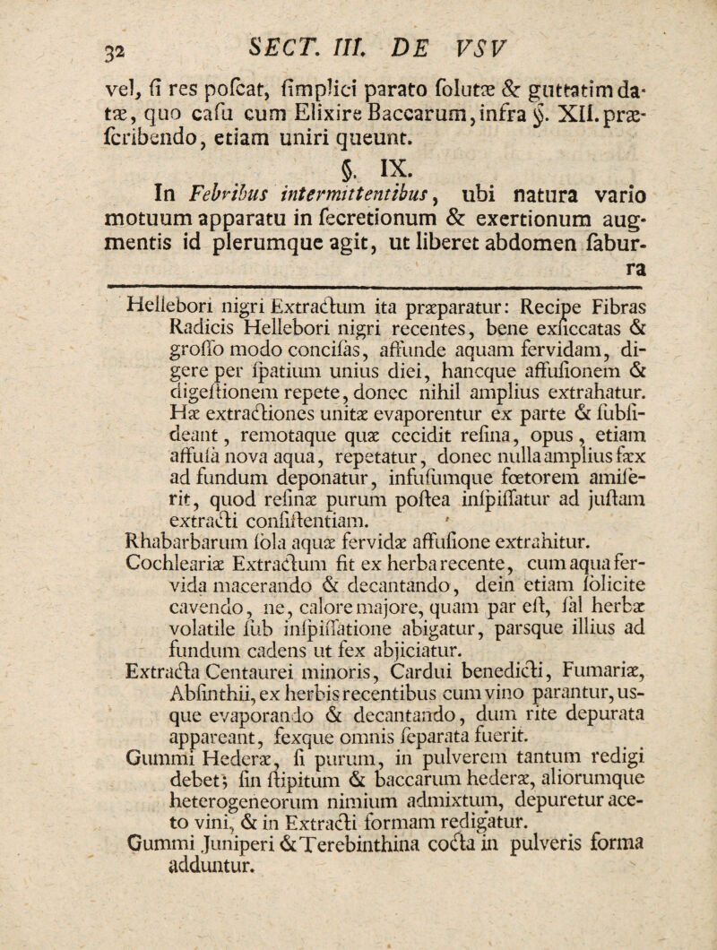 vel, fi res pofcat, fimplici parato folutae &: guttatim da¬ tae, quo cafu cum Elixire Baccarum, infra §. Xll.pra- fcribendo, etiam uniri queunt. §, IX. In Febribus intermittentibus, ubi natura vario motuum apparatu in fecretionum & exertionum aug¬ mentis id plerumque agit, ut liberet abdomen fabur- ra Heliebori nigri Extradtum ita praeparatur: Recipe Fibras Radicis Heliebori nigri recentes, bene exuccatas & grofio modo concifas, affunde aquam fervidam, di¬ gere per fpatium unius diei, haneque affufionem & digeftionem repete, donec nihil amplius extrahatur. Hae extraftiones unitae evaporentur ex parte & fubfi- deant, remotaque quae cecidit refina, opus , etiam affufa nova aqua, repetatur, donec nulla amplius faex ad fundum deponatur, infufiimque foetorem amile- rit, quod refinae purum poftea inlpiffatur ad juftam extradi confidentiam. Rhabarbarum fola aquae fervidae affufione extrahitur. Cochleariae Extractum fit ex herba recente, cum aqua fer¬ vida macerando & decantando , dein etiam iolicite cavendo, ne, calore majore, quam par efi, ial herbae volatile lub infpiffatione abigatur, parsque illius ad fundum cadens ut fex abjiciatur. Extrada Centaurei minoris, Cardui benedicti, Furnariae, Abfinthii, ex herbis recentibus cum vino parantur, us¬ que evaporando & decantando, dum rite depurata appareant, fexque omnis feparata fuerit. Cummi Hederae, fi purum, in pulverem tantum redigi debet; fin ftipitum & baccarum hederae, aliorumque heterogeneorum nimium admixtum, depuretur ace¬ to vini, & in Extracti formam redigatur. Gummi Juniperi & Terebinthina coda in pulveris forma adduntur.