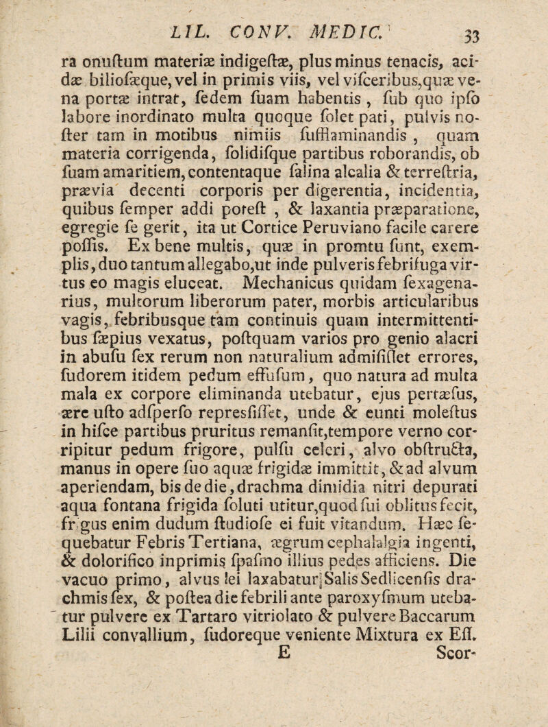 ra onuftum materise indigetee, plus minus tenacis, aci¬ das biliofeque, vel in primis viis, vel viiceribus,quae ve¬ na porta intrat, iedem fuam habentis , fub quo ipfo labore inordinato multa quoque foletpati, pulvis no- fter tam in motibus nimiis fuffiaminandis , quam materia corrigenda, folidifque partibus roborandis, ob fuam amaritiem, contentaque falina alcalia & terreftria, prasvia decenti corporis per digerentia, incidentia, quibus femper addi poreft , & laxantia praeparatione, egregie fe gerit, ita ut Cortice Peruviano facile carere p offis. Ex bene multis, quae in promtu funt, exem¬ plis , duo tantum allegabo,ut inde pulveris febrifuga vir¬ tus eo magis eluceat. Mechanicus quidam fexagena- rius, multorum liberorum pater, morbis articularibus vagis, febribusque tam continuis quam intermittenti¬ bus faepius vexatus, poftquam varios pro genio alacri in abufu fex rerum non naturalium admifiOet errores, fudorem itidem pedum effufum, quo natura ad multa mala ex corpore eliminanda utebatur, ejus pertaffius, aere ufto adfperfo represfiffct, unde & eunti moleftus in hifce partibus pruritus remanfit,tempore verno cor¬ ripitur pedum frigore, pulfu celeri, alvo obftrufta, manus in opere fuo aqute frigidae immittit, & ad alvum aperiendam, bis de die, drachma dimidia nitri depurati aqua fontana frigida foluti utitur,quod fui oblitus fecit, fr gus enim dudum ftudiofe ei fuit vitandum. Haec fe- quebatur Febris Tertiana, tegrum cephalalgia ingenti, & dolorifico inprimis fpafmo illius ped,es afficiens. Die vacuo primo, alvus Sei laxabaturjSalisSedlicenfis dra¬ chmis fex, & poftea die febrili ante paroxyfmum uteba¬ tur pulvere ex Tartaro vitriolato & pulvere Baccarum Lilii convallium, fudoreque veniente Mixtura ex Efl. E Scor-