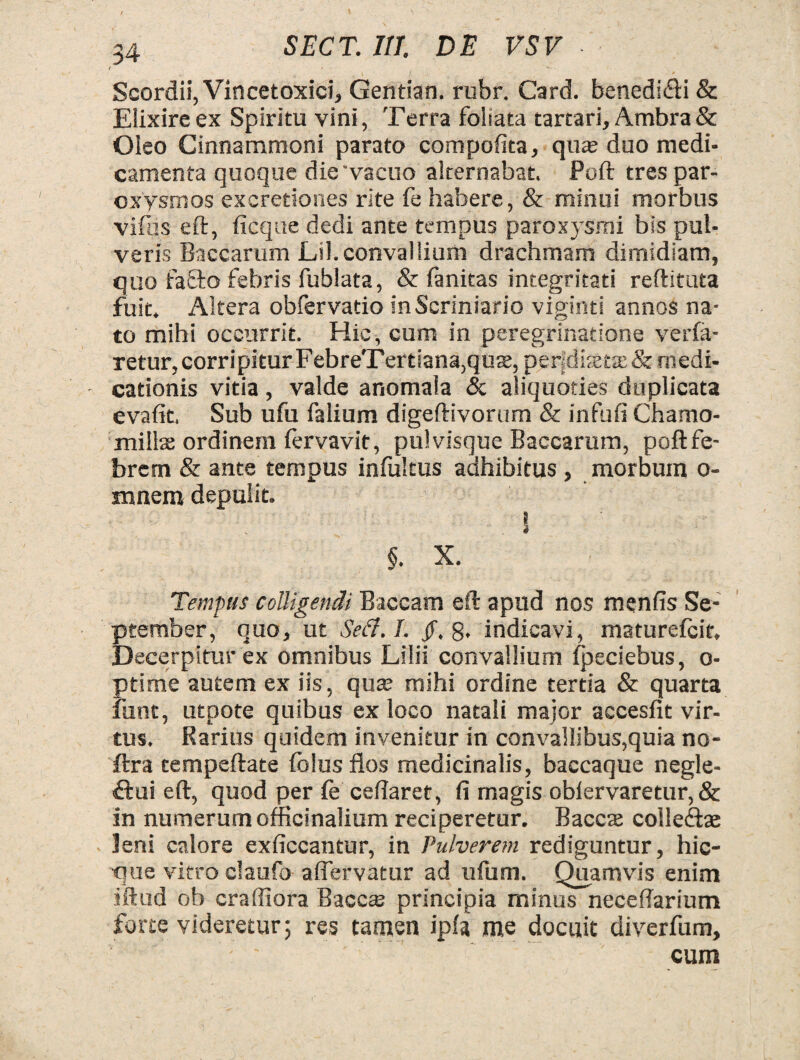 ( •• Scordii, Vincetoxici, Gentian. rubr. Card. benedi&i & Elixireex Spiritu vini, Terra foliata tartari, Ambra& Oleo Cinnammoni parato compofita, qute duo medi¬ camenta quoque die'vacuo alternabat. Poft tres par¬ oxysmos excretiones rite fe habere, & minui morbus vifus eft, ficque dedi ante tempus paroxysmi bis pul¬ veris Baccarum Lil.convallium drachmam dimidiam, quo faffto febris fublata, & fanitas integritati reftituta fuit. Altera obfervatio inScriniario viginti annos na¬ to mihi occurrit. Hic, cum in peregrinatione verfa- retur, corripitur FebreTertiana,qux, per|disetje&medi¬ cationis vitia, valde anomaia & aliquoties duplicata evafit. Sub ufu falium digeftivorum & infufi Chamo¬ millas ordinem fervavit, pulvisque Baccarum, poft fe¬ brem & ante tempus infultus adhibitus , morbum o- mnem depulit. . i §. X. Tempus colligendi Baccam eft apud nos menfis Se¬ ptember, quo, ut Sed. I. /.8* indicavi, maturefcit. Decerpitur ex omnibus Lilii convallium fpeciebus, o- ptime autem ex iis, quas mihi ordine tertia & quarta fune, utpote quibus ex loco natali major accesfit vir¬ tus. Rarius quidem invenitur in convallibus,quia no- ftra eempeftate folus flos medicinalis, baccaque negle¬ ctui eft, quod per fe ceflaret, fi magis ob(ervaretur,& in numerum officinalium reciperetur. Baccte colle&ae leni calore exficcantur, in Pulverem rediguntur, hic- que vitro daufo a (fervatur ad ufum. Quamvis enim iftud ob craffiora Baccas principia minus neceflarium forte videretur; res tamen ipfa me docuit diverfum, cum