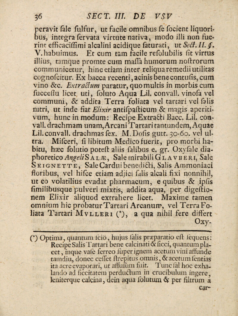 • * _ ... *T “ * peravit fale fulfur, ut facile omnibus fe focient liquori¬ bus, integra fervata virtute nativa, modo illi non fue¬ rint efficaciffimi alcalini acidique faturati, ut Sed. II. jf. V. habuimus. Et cum tam facile refolubilis fit virtus illius, tamque promte cum mafla humorum noftrorum communicetur, hinc etiam inter reliqua remedii utilitas cognofcitur. Ex bacca recenti, acinis benecontufis, cum vino &c. ExtraBum paratur, quo multis in morbis cum fucceflu licet uti, foluto Aqua Lil. convall. vinofa vel communi, & addita Terra foliata vel tartari vel falis mtri, ut inde fiat Elixir antiipafticum & magis aperiti- vum, hunc in modum: Recipe Extra&i Bacc. Lil. con- vall. drachmam unam, Arcani Tartari tantundem, Aquae Lil. convall. drachmas fex. M. Dofis gutt. 30-60. vel ul¬ tra. Mifceri, fi libitum Medico fuerit, pro morbi ha¬ bitu, hasc folutio poteft aliis falibus e. gr. Oxyfele dia¬ phoretico Angeli Sal je, Sale mirabi! iGLAVBERi, Sale Seignette, Sale Cardui benedifti, Salis Ammoniaci floribus, vel hifce etiam adjici falis alcali fixi nonnihil, ut eo volatilius evadat pharmacum, e quibus & ipfis fimilibusque pulveri mixtis, addita aqua, per digeftio- nem Elixir aliquod extrahere licet. Maxime tamen omnium hic probatur Tartari Arcanum, vel Terra Fo¬ liata Tartari Mvlleri (*), a qua nihil fere differt Oxy- (’) Optima, quantum icio, hujus lalis praeparatio eft iequens: Recipe Salis Tartari bene calcinati & iicci, quantum pla¬ cet, inque vafe ferreo luper ignem acetum vini affunde tamdiu, donec ceffet ftrepitus omnis, & acetum ientias ita acre evaporari, ut affufum luit. Tuncial hoc exha¬ lando ad ficcitatem perductum in crucibulum ingere, leniterque calcina, dein aqua folutum <S( per fiitrum a