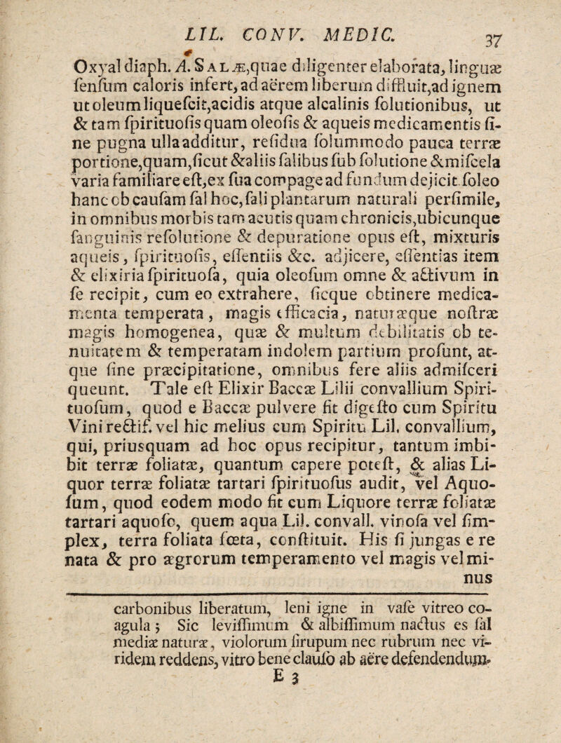 0 Oxyal diaph. ASal .e,quae diligenter elaborata, linguae lenium caloris infert, ad aerem liberum diffluit,ad ignem utoleumliquefcit,acidis atque alcalinis folutionibus, ut & tam fpirituofis quam oleoiis & aqueis medicamentis fi¬ ne pugna ullaadditur, refidua folummodo pauca terrae portione,quam,ficut &aliis falibus fub folucione &milcela varia familiare eft,exfua compage ad fundum dejicit, foleo hanc obcaufamfa! hoc, fali plantarum naturali perfimile, in omnibus morbis tam acutis quam chronicis,ubicunque fanguinis relblutione & depuratione opus eft, mixturis aqueis, fpirituofis, efientiis &c. adjicere, efientias item & clixiriafpirituofa, quia oleofiim omne & aSfcivum in le recipit, cum eo extrahere, ficque obtinere medica¬ menta temperata, magis efficacia, natmtrque noflrae magis homogenea, quae & multum debilitatis ob te¬ nuitatem & temperatam indolem partium profunt, at¬ que fine praecipitatione, omnibus fere aliis admilceri queunt. Tale eft Elixir Baccae Lilii convallium Spiri- tuofurn, quod e Baccae pulvere fit dlgtfto cum Spiritu Vini re£tif. vel hic melius cum Spiritu Lil. convallium, qui, priusquam ad hoc opus recipitur, tantum imbi¬ bit terrae foliatae, quantum capere poteft, & alias Li¬ quor terrae foliatae tartari fpirituofus audit, vel Aquo- lum, quod eodem modo fit cum Liquore terrae foliatae tartari aquofo, quem aqua Lil. convall. vinofa vel fi Tri¬ plex, terra foliata fceta, conftituit. His fi jungas e re nata & pro aegrorum temperamento vel magis vel mi¬ nus carbonibus liberatum, leni igne in vafe vitreo co¬ agula ; Sic leviffimum & aibiffimum nadus es fal mediae naturae, violorum firupum nec rubrum nec vi¬ ridem reddens, vitro beneclauio ab aere defendendum* E 3