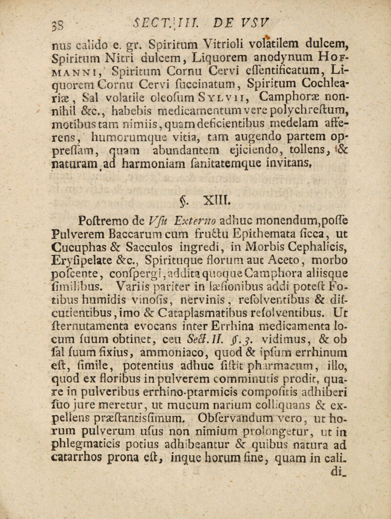 35 • SECT.\IIJ. DE VSV nas calido e. gr. Spiritum Vitrioli volatilem dulcem, Spiritum Nitri dulcem, Liquorem anodynum Hof- manni, Spiritum Cornu Cervi eflentificatum, Li¬ quorem Cornu Cervi fuccinatum, Spiritum Cochlea¬ ris, Sal volatile oleofum Sylvii, Camphorae non¬ nihil &c,, habebis medicamentum vere polychreftum, motibus tam nimiis, quam deficientibus medelam afte- rens, humorumque vitia, tam augendo partem op* prefiam, quam abundantem ejiciendo, tollens, t& naturam,ad harmoniam fanitatemque invitans, §. XIII. C; : Poftremo.de Vfu Externo adhuc monendum,poiTe Pulverem Baccarum cum frufctu Epithemata ficca, ut Cucuphas & Sacculos ingredi, in Morbis Cephalicis, Eryfipelate &c., Spirituque florum aut Aceto, morbo poiceote, conlpergi, addita quoque Camphora aliisque limilibus. Variis pariter in iaefionibus addi poteft Fo¬ tibus humidis vinofis, nervinis, refolventibus & dif- cutientibus, imo & Cataplasmatibus refolventibus. Ut fternutamenta evocans inter Errhina medicamenta lo¬ cum fuum obtinet, ceu SeB.lI. $.3. vidimus, & ob Ia! fuum fixius, ammoniaco, quod & ipfum errhinum eft, fimile, potentius adhuc fiftit pharmacum, illo, quod ex floribus in pulverem comminutis prodit, qua¬ re in pulveribus errhino-ptarmicis compofids adhiberi liio i ure meretur, ut mucum narium eolliquans & ex¬ pellens prasitantis fimum, Obfervandum vero, ut ho¬ rum pulverum ufius non nimium prolongetur, ut in phlegmaticis potius adhibeantur & quibus natura ad catarrhos prona eft, inque horum fine, quam in cali¬ di.