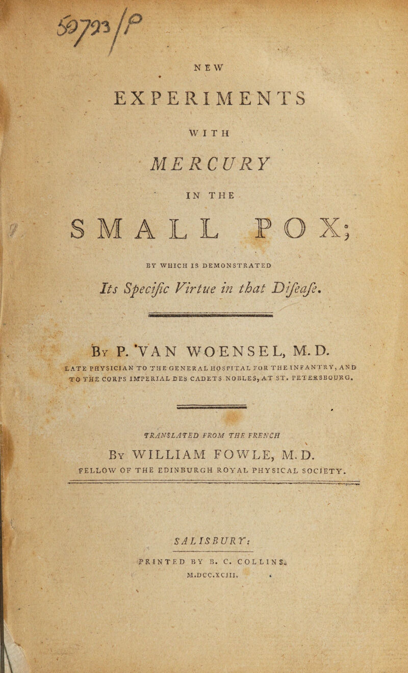 -- m NEW EXPERIMENTS WITH MERCURY IN THE MALL POX a 3 BY WHICH IS DEMONSTRATED Its Specific Virtue in that Difieafie• LATE PHYSICIAN TO THE GENERAL HOSPITAL FOR THE INFANTRY, AND TO THE CORPS IMPERIAL DES CADETS NOBLES, AT ST. PETER SB QURG. •TRANSLATED FROM THE FRENCH \ By WILLIAM FOWLS, M. D. FELLOW OF THE EDINBURGH ROYAL PHYSICAL SOCIETY. SALIS BURT : PRINTED BY B. C. COLLINS, M.DCC.XCIII.